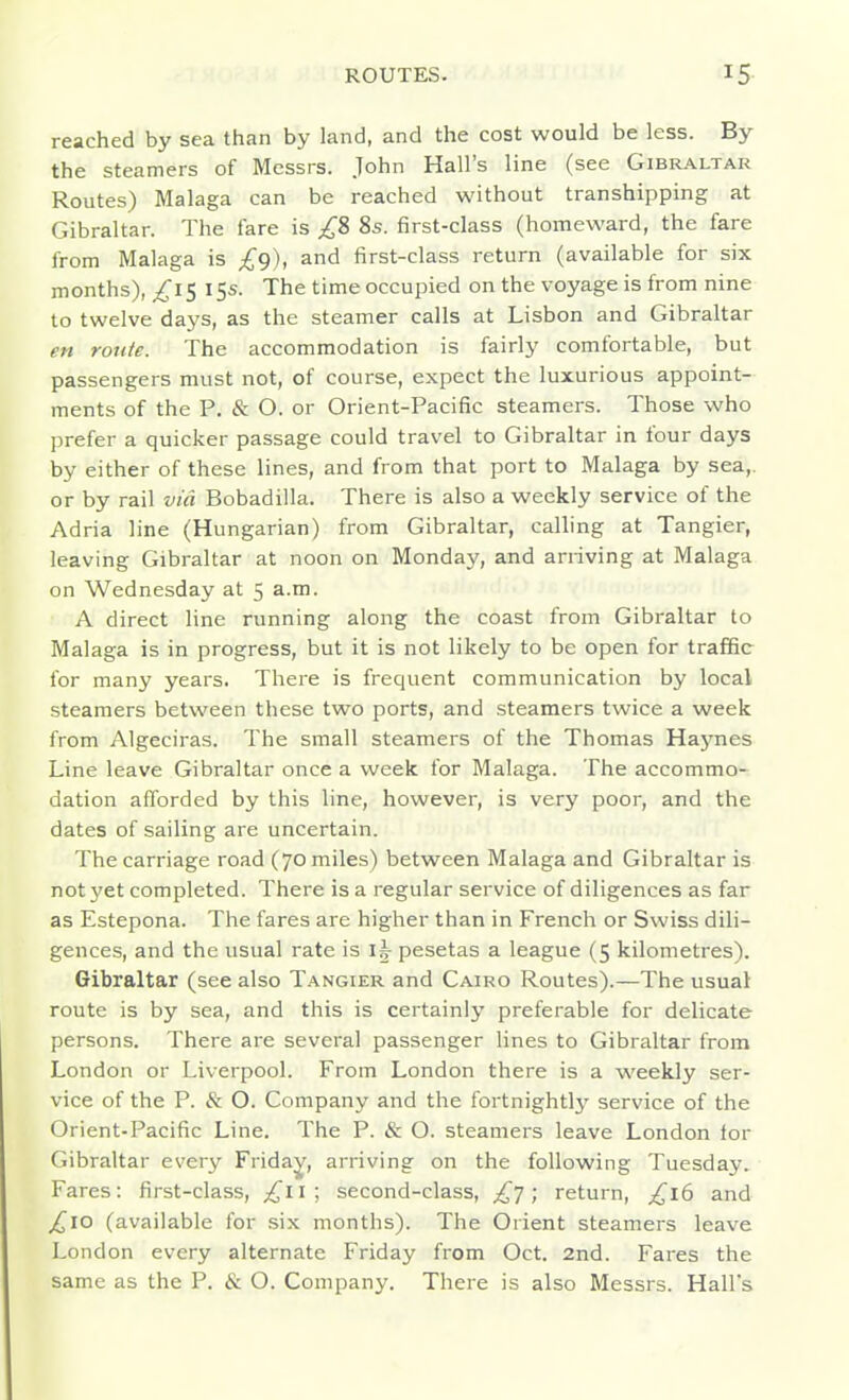 reached by sea than by land, and the cost would be less. By the steamers of Messrs. John Hall's line (see Gibr.\ltar Routes) Malaga can be reached without transhipping at Gibraltar. The fare is ;^'8 8s. first-class (homeward, the fare from Malaga is £^), and first-class return (available for six months), ^15 15s. The time occupied on the voyage is from nine to twelve days, as the steamer calls at Lisbon and Gibraltar en route. The accommodation is fairly comfortable, but passengers must not, of course, expect the luxurious appoint- ments of the P. & O. or Orient-Pacific steamers. Those who prefer a quicker passage could travel to Gibraltar in four days by either of these lines, and from that port to Malaga by sea,, or by rail via Bobadilla. There is also a weekly service of the Adria line (Hungarian) from Gibraltar, calling at Tangier, leaving Gibraltar at noon on Monda}', and arriving at Malaga on Wednesday at 5 a.m. A direct line running along the coast from Gibraltar to Malaga is in progress, but it is not likely to be open for traffic for many years. There is frequent communication by local steamers between these two ports, and steamers twice a week from Algeciras. The small steamers of the Thomas Ha3mes Line leave Gibraltar once a week for Malaga. The accommo- dation afforded by this line, however, is very poor, and the dates of sailing are uncertain. The carriage road (70 miles) between Malaga and Gibraltar is not yet completed. There is a regular service of diligences as far as Estepona. The fares are higher than in French or Swiss dili- gences, and the usual rate is i|- pesetas a league (5 kilometres). Gibraltar (see also Tangier and Cairo Routes).—The usual route is by sea, and this is certainly preferable for delicate persons. There are several passenger lines to Gibraltar from London or Liverpool. From London there is a weekly ser- vice of the P. & O. Company and the fortnightly service of the Orient-Pacific Line. The P. & O. steamers leave London for Gibraltar every Fridai/^, arriving on the following Tuesday. Fares: first-class, ;^ii; second-class, £t ; return, £16 and ^10 (available for six months). The Orient steamers leave London every alternate Friday from Oct. 2nd. Fares the same as the P. & O. Company. There is also Messrs. Hall's