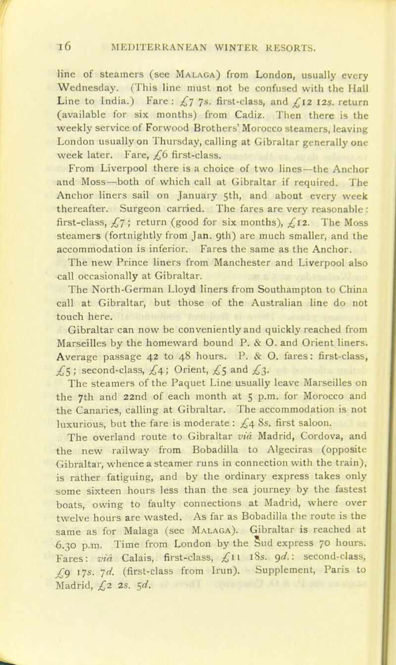 line of steamers (see Malaga) from London, usually every Wednesday. (This line must not be confused with the Hall Line to India.) Fare: £1 js. first-class, and £12 12s. return (available for six months) from Cadiz. Tlien there is the weekly service of Forwood Brothers' Morocco steamers, leaving London usually on Thursday, calling at Gibraltar generally one week later. Fare, £6 first-class. From Liverpool there is a choice of two lines—the Anchor and Moss—both of which call at Gibraltar if required. The Anchor liners sail on January 5th, and about every week thereafter. Surgeon carried. The fares are very reasonable : first-class, ; return (good for six months), £12. The Moss steamers (fortnightly from Jan. 9th) are much smaller, and the accommodation is inferior. Fares the same as the Anchor. The new Prince liners from Manchester and Liverpool also call occasionally at Gibraltar. The North-German Lloyd liners from Southampton to China call at Gibraltar, but those of the Australian line do not touch here. Gibraltar can now be conveniently and quickly reached from Marseilles by the homeward bound P. & O. and Orient liners. Average passage 42 to 48 hours. P. & O. fares: first-class, £S ; second-class, ^4; Orient, £s and The steamers of the Paquet Line usually leave Marseilles on the 7th and 22nd of each month at 5 p.m. for Morocco and the Canaries, calling at Gibraltar. The accommodation is not luxurious, but the fare is moderate : £4 8s. first saloon. The overland route to Gibraltar via Madrid, Cordova, and the new railway from Bobadilla to Algeciras (opposite Gibraltar, whence a steamer runs in connection with the train), is rather fatiguing, and by the ordinary express takes only ^ome sixteen hours less than the sea journey by the fastest boats, owing to faulty connections at Madrid, where over twelve hours are wasted. As far as Bobadilla the route is the same as for Malaga (see Malaga). Gibraltar is reached at 6.30 p.m. Time from London by the 5ud express 70 hours. Fares: via Calais, first-class, £11 i8s. gd.: second-class, £g 17s. Jd. (first-class from Irun). Supplement, Paris to Madrid, £2 2s. 5rf.