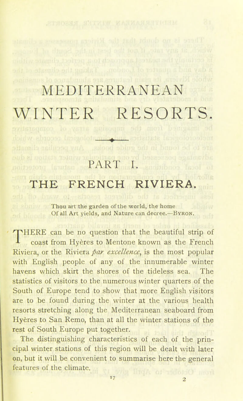 MEDITERRANEAN WINTER RESORTS. ♦ PART I. THE FRENCH RIVIERA. Thou art the garden of the world, the home Of all Axt yields, and Nature can decree.—Byron. THERE can be no question that the beautiful strip of coast from Hyeres to Mentone known as the French Riviera, or the Riviera par excellence, is the most popular with English people of any of the innumerable winter havens which skirt the shores of the tideless sea. The statistics of visitors to the numerous winter quarters of the South of Europe tend to show that more English visitors are to be found during the winter at the various health resorts stretching along the Mediterranean seaboard from Hyeres to San Remo, than at all the winter stations of the rest of South Europe put together. The distinguishing characteristics of each of the prin- cipal winter stations of this region will be dealt with later on, but it will be convenient to summarise here the general features of the climate.