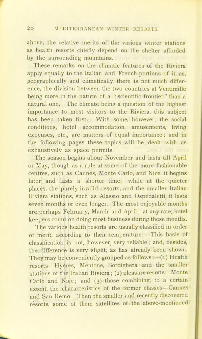 above, the relative merits of tlie various winter stations as health resorts chiefly depend on the shelter afforded by the surrounding mountains. These remarks on the climatic features of the Riviera apply equally to the Italian and French portions of it, as, geographically and climatically, there is not much differ- ence, the division between the two countries at Ventimille being more in the nature of a scientific frontier than a natural one. The climate being a question of the highest importance to most visitors to the Riviera, this subject has been taken first. With some, however, the social conditions, hotel accommodation, amusements, living expenses, etc., are matters of equal importance; and in the following pages these topics will be dealt with as exhaustively as space permits. The season begins about November and lasts till April or May, though as a rule at some of the more fashionable centres, such as Cannes, Monte Carlo, and Nice, it begins later and lasts a shorter time; while at the quieter places, the purely invalid resorts, and the smaller Italian Riviera stations, such as Alassio and Ospedaletti, it lasts seven months or even longer. The most enjoyable months are perhaps February, March, and April; at any rate, hotel keepers count on doing most business during these months. The various health resorts are usually classified in order of merit, according to their temperature. This basis of classification is not, however, very reliable ; and, besides, the difference is very slight, as has already been shown. They may be conveniently grouped as follows :—(i) Health resorts—Hy^res, Mentone, Bordighera, and the smaller stations of the Italian Riviera; (2) pleasure resorts—Monte Carlo and Nice; and (3) those combining, to a certain extent, the characteristics of the former classes—Cannes and San Remo. Then the smaller and recently discovered resorts, some ot them sateUites of the above-mentioned