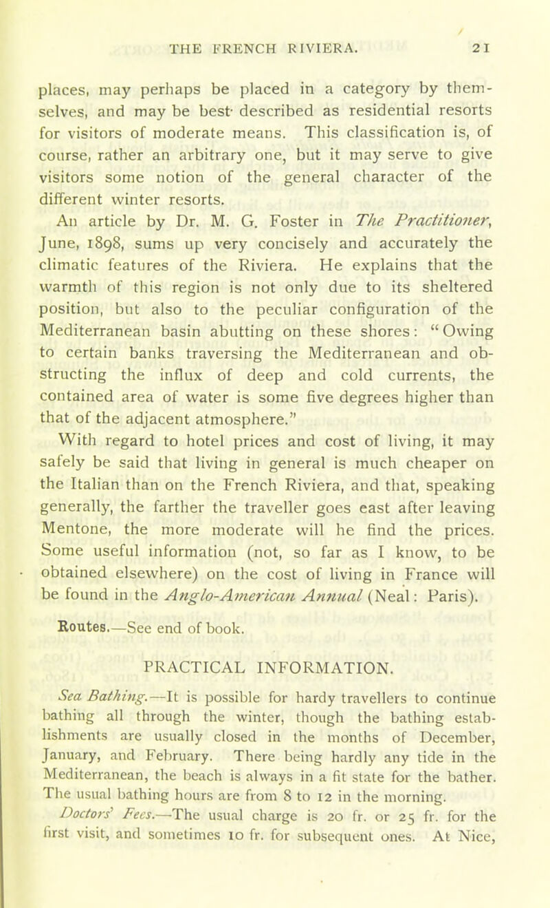 places, may perhaps be placed in a category by them- selves, and may be best described as residential resorts for visitors of moderate means. This classification is, of course, rather an arbitrary one, but it may serve to give visitors some notion of the general character of the different winter resorts. An article by Dr. M. G. Foster in The Practitioner, June, 1898, sums up very concisely and accurately the climatic features of the Riviera. He explains that the warmth of this region is not only due to its sheltered position, but also to the peculiar configuration of the Mediterranean basin abutting on these shores:  Owing to certain banks traversing the Mediterranean and ob- structing the influx of deep and cold currents, the contained area of water is some five degrees higher than that of the adjacent atmosphere. With regard to hotel prices and cost of living, it may safely be said that living in general is much cheaper on the Italian than on the French Riviera, and that, speaking generally, the farther the traveller goes east after leaving Mentone, the more moderate will he find the prices. Some useful information (not, so far as I know, to be obtained elsewhere) on the cost of living in France will be found in the Anglo-American Annual (Neal: Paris). Routes—See end of book. PRACTICAL INFORMATION. Sea Bathing.—It is possible for hardy travellers to continue bathing all through the winter, though the bathing estab- lishments are usually closed in the months of December, January, and February. There being hardly any tide in the Mediterranean, the beach is always in a fit state for the bather. The usual bathing hours are from 8 to 12 in the morning. Docto}-s' Fecs.—T)\e: usual charge is 20 fr. or 25 fr. for the first visit, and sometimes 10 fr. for subsequent ones. At Nice,