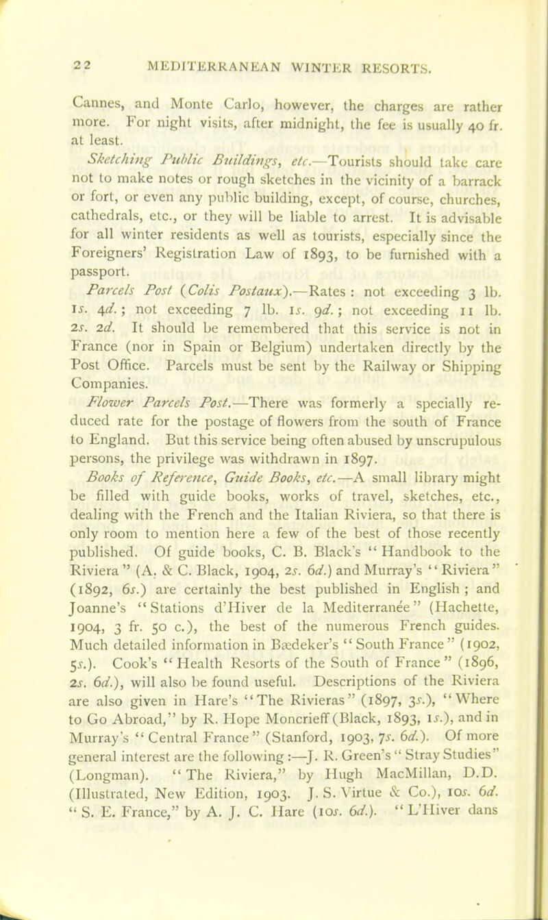 Cannes, and Monte Carlo, however, the charges are rather more. For night visits, after midnight, the fee is usually 40 fr. at least. Sketching Public Bidldiugs, ^/f.—Tourists should lake care not to make notes or rough sketches in the vicinity of a barrack or fort, or even any public building, except, of course, churches, cathedrals, etc., or they will be liable to arrest. It is advisable for all winter residents as well as tourists, especially since the Foreigners' Registration Law of 1893, to be furnished with a passport. Parcels Post (^Colis Postatix).—Rates : not exceeding 3 lb. I J. 40'.; not exceeding 7 lb. \s. ^d.; not exceeding 11 lb. 2s. 2d. It should be remembered that this service is not in France (nor in Spain or Belgium) undertaken directly by the Post Office. Parcels must be sent by the Railway or Shipping Companies. Flower Parcels Post.—There was formerly a specially re- duced rate for the postage of flowers from the south of France to England. But this service being often abused by unscrupulous persons, the privilege was withdrawn in 1897. Books of Reference, Guide Books, etc. —A small library might be filled with guide books, works of travel, sketches, etc., dealing with the French and the Italian Riviera, so that there is only room to mention here a few of the best of those recently published. Of guide books, C. B. Black's Handbook to the Riviera (A. & C. Black, 1904, 2s. 6d.) and Murray's '' Riviera (1892, 6j-.) are certainly the best published in English ; and Joanne's Stations d'Hiver de la Mediterrauee (Hachette, 1904, 3 fr. 50 c), the best of the numerous French guides. Much detailed information in Baedeker's South France (1902, 5^.). Cook's Health Resorts of the South of France (1896, 2s. 6d.), will also be found useful. Descriptions of the Riviera are also given in Hare's The Rivieras (1897, 3^.), Where to Go Abroad, by R. Hope MoncrielT (Black, 1893, is.), and in Murray's Central France (Stanford, 1903, Js. 6d.). Of more general interest are the following:—J. R. Green's Stray Studies (Longman). The Riviera, by Hugh MacMillan, D.D. (Illustrated, New Edition, 1903. J. S. Virtue & Co.), lOs. 6d. S. E, France, by A. J. C. Hare {10s. 6d.). L'lliver dans