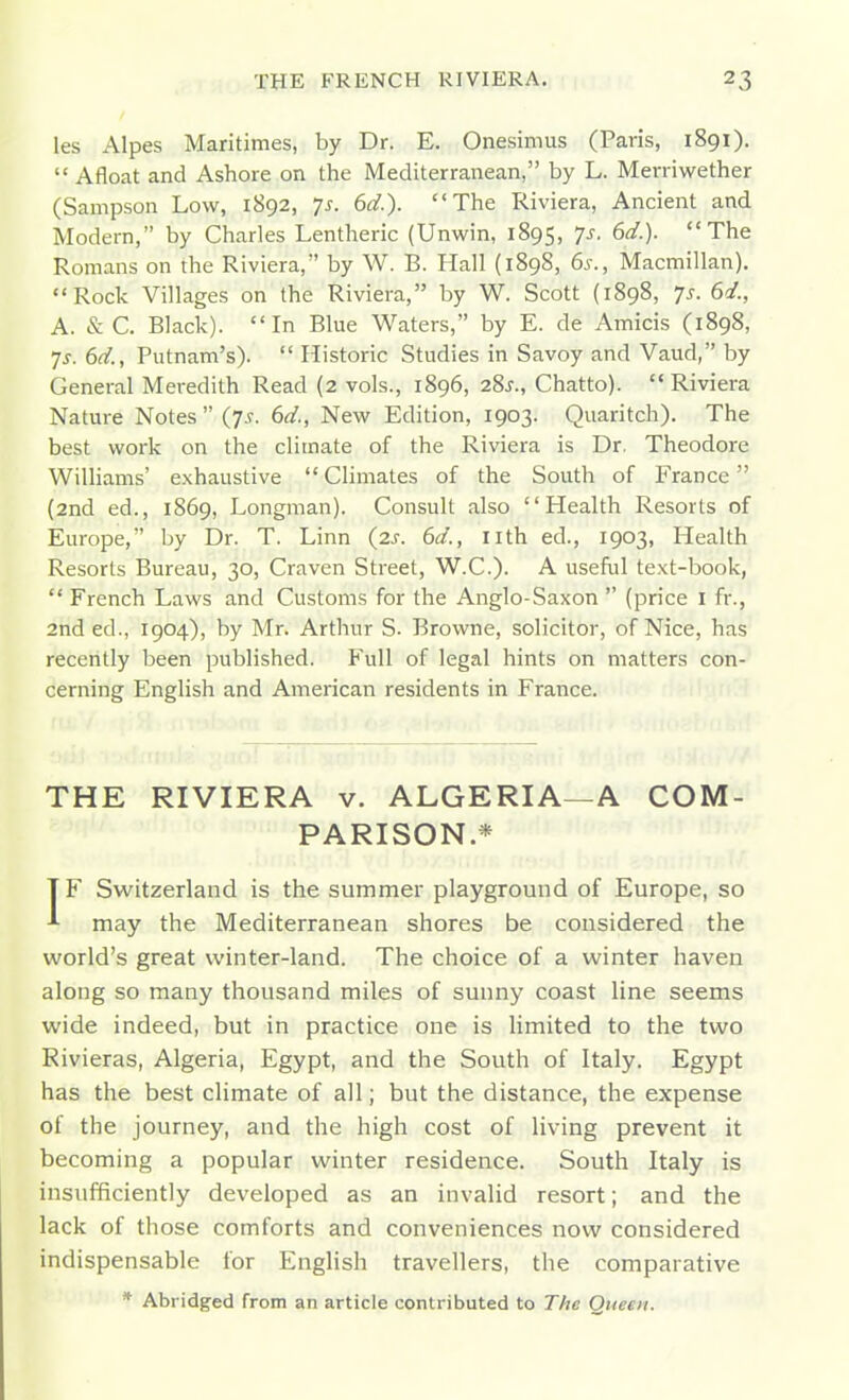 les Alpes Maritimes, by Dr. E. Onefsimus (Paris, 1891).  Afloat and Ashore on the Mediterranean, by L. Merriwether (Sampson Low, 1892, ys. 6d.). The Riviera, Ancient and Modern, by Charles Lentheric (Unwin, 1895, Ts. 6d.). The Romans on the Riviera, by W. B. Hall (1898, 6s., Macmillan). Rock Villages on the Riviera, by W. Scott (1898, 7s. 6<i., A. & C. Black). In Blue Waters, by E. de Amicis (1898, •js. 6d., Putnam's).  Historic Studies in Savoy and Vaud, by General Meredith Read (2 vols., 1896, 28J., Chatto). Riviera Nature Notes  (7.V. 6d., New Edition, 1903. Quaritch). The best work on the climate of the Riviera is Dr. Theodore Williams' exhaustive  Climates of the South of France (and ed., 1869, Longman). Consult also Health Resorts of Europe, by Dr. T. Linn (2^. 6d., nth ed., 1903, Health Resorts Bureau, 30, Craven Street, W.C.). A useful text-book,  French Laws and Customs for the Anglo-Saxon  (price i fr., 2nd ed., 1904), by Mr. Arthur S. Browne, solicitor, of Nice, has recently been published. Full of legal hints on matters con- cerning English and American residents in France. THE RIVIERA v. ALGERIA—A COM- PARISON.* T F Switzerland is the summer playground of Europe, so ■•■ may the Mediterranean shores be considered the world's great winter-land. The choice of a winter haven along so many thousand miles of sunny coast line seems wide indeed, but in practice one is limited to the two Rivieras, Algeria, Egypt, and the South of Italy. Egypt has the best climate of all; but the distance, the expense of the journey, and the high cost of living prevent it becoming a popular winter residence. South Italy is insufficiently developed as an invalid resort; and the lack of those comforts and conveniences now considered indispensable for English travellers, the comparative * Abridged from an article contributed to Tfic Queen.