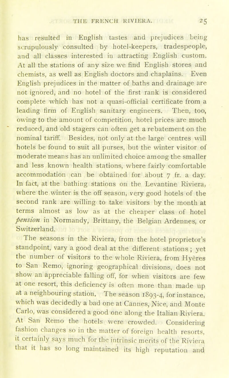 has resulted in English tastes and prejudices being scrupulously consulted by hotel-keepers, tradespeople, and all classes interested in attracting English custom. At all the stations of any size we find English stores and chemists, as well as English doctors and chaplains. Even English prejudices in the matter of baths and drainage are not ignored, and no hotel of the first rank is considered complete which has not a quasi-official certificate from a leading firm of English sanitary engineers. Then, too, owing to the amount of competition, hotel prices are much reduced, and old stagers can often get a rebatement on the nominal tariff. Besides, not only at the large centres will hotels be found to suit all purses, but the winter visitor of moderate means has an unlimited choice among the smaller and less known health stations, where fairly comfortable accommodation can be obtained for about 7 fr. a day. In fact, at the bathing stations on the Levantine Riviera, where the winter is the off season, very good hotels of the second rank are willing to take visitors by the month at terms almost as low as at the cheaper class of hotel pension in Normandy, Brittany, the Belgian Ardennes, or Switzerland. The seasons in the Riviera, from the hotel proprietor's standpoint, vary a good deal at the different stations ; yet the number of visitors to the whole Riviera, from Hyeres to San Remo, ignoring geographical divisions, does not show an appreciable falling off, for when visitors are few at one resort, this deficiency is often more than made up at a neighbouring station. The season 1893-4, for instance, which was decidedly a bad one at Cannes, Nice, and Monte Carlo, was considered a good one along the Italian Riviera. At San Remo the hotels were crowded. Considering fashion changes so in the matter of foreign health resorts, it certainly says much for the intrinsic merits of the Riviera that it has so long maintained its high reputation and