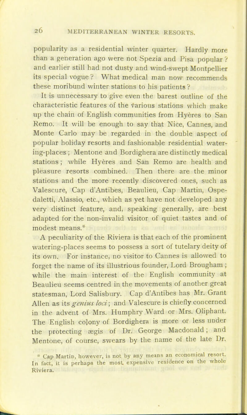 popularity as a residential winter quarter. Hardly more than a generation ago were not Spezia and Pisa popular V and earlier still had not dusty and wind-swept Montpellier its special vogue ? What medical man now recommends these moribund winter stations to his patients ? It is unnecessary to give even the barest outline of the characteristic features of the •Various stations which make up the chain of English communities from Hyeres to San Remo. It will be enough to say that Nice, Cannes, and Monte Carlo may be regarded in the double aspect of popular holiday resorts and fashionable residential water- ing-places ; Mentone and Bordighera are distinctly medical stations; while Hyeres and San Remo are health and pleasure resorts combined. Then there are the minor stations and the more recently discovered ones, such as Valescure, Cap d'Antibes, Beaulieu, Cap Martin, Ospe- daletti, Alassio, etc., which as yet have not developed any very distinct feature, and, speaking generally, are best adapted for the non-invalid visitor of quiet tastes and of modest means.* A peculiarity of the Riviera is that each of the prominent watering-places seems to possess a sort of tutelary deity of its own. For instance, no visitor to Cannes is allowed to forget the name of its illustrious founder, Lord Brougham ; while the main interest of the Enghsh community at Beaulieu seems centred in the movements of another great statesman. Lord Salisbury. Cap dAntibes has Mr. Grant Allen as its genius loci; and Valescure is chiefly concerned in the advent of Mrs. Humphry Ward or Mrs. Oliphant. The English cojony of Bordighera is more or less under the protecting aegis of Dr. George Macdonald; and Mentone, of course, swears by the name of the late Dr. * Cap Martin, however, is not by any means an economical resort. In fact, it is perhaps the most, expensive residence on the whole Riviera.