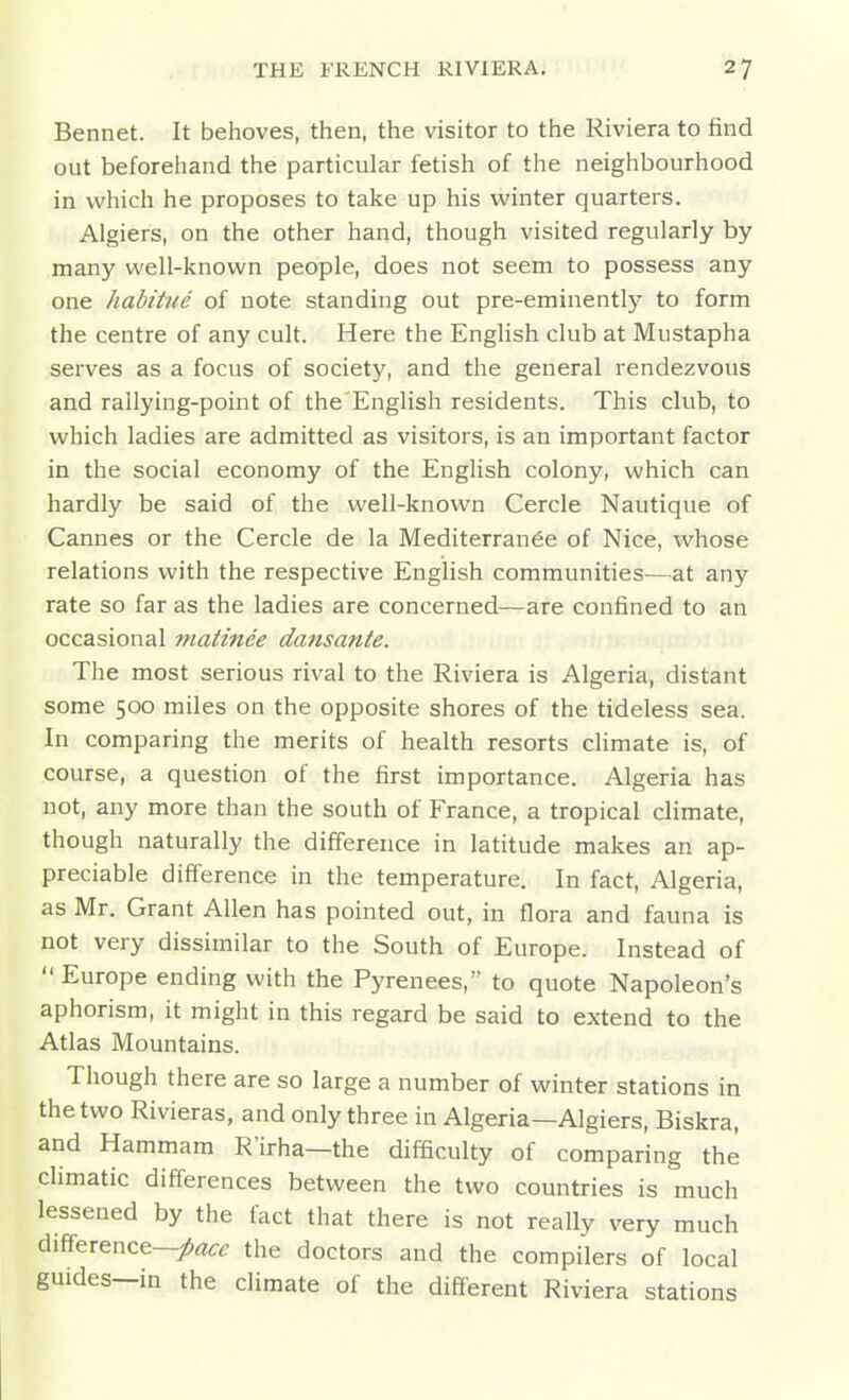 Bennet. It behoves, then, the visitor to the Riviera to find out beforehand the particular fetish of the neighbourhood in which he proposes to take up his winter quarters. Algiers, on the other hand, though visited regularly by many well-known people, does not seem to possess any one habitue of note standing out pre-eminently to form the centre of any cult. Here the English club at Mustapha serves as a focus of society, and the general rendezvous and rallying-point of the English residents. This club, to which ladies are admitted as visitors, is an important factor in the social economy of the English colony, which can hardly be said of the well-known Cercle Nautique of Cannes or the Cercle de la Mediterran^e of Nice, whose relations with the respective English communities-—at any rate so far as the ladies are concerned—are confined to an occasional matinee dansante. The most serious rival to the Riviera is Algeria, distant some 500 miles on the opposite shores of the tideless sea. In comparing the merits of health resorts climate is, of course, a question of the first importance. Algeria has not, any more than the south of France, a tropical climate, though naturally the difference in latitude makes an ap- preciable difference in the temperature. In fact, Algeria, as Mr. Grant Allen has pointed out, in flora and fauna is not very dissimilar to the South of Europe. Instead of Europe ending with the Pyrenees, to quote Napoleon's aphorism, it might in this regard be said to extend to the Atlas Mountains. Though there are so large a number of winter stations in the two Rivieras, and only three in Algeria—Algiers, Biskra, and Hammam R'irha—the difficulty of comparing the climatic differences between the two countries is much lessened by the fact that there is not really very much difference—/rt^-^? the doctors and the compilers of local guides—in the climate of the different Riviera stations