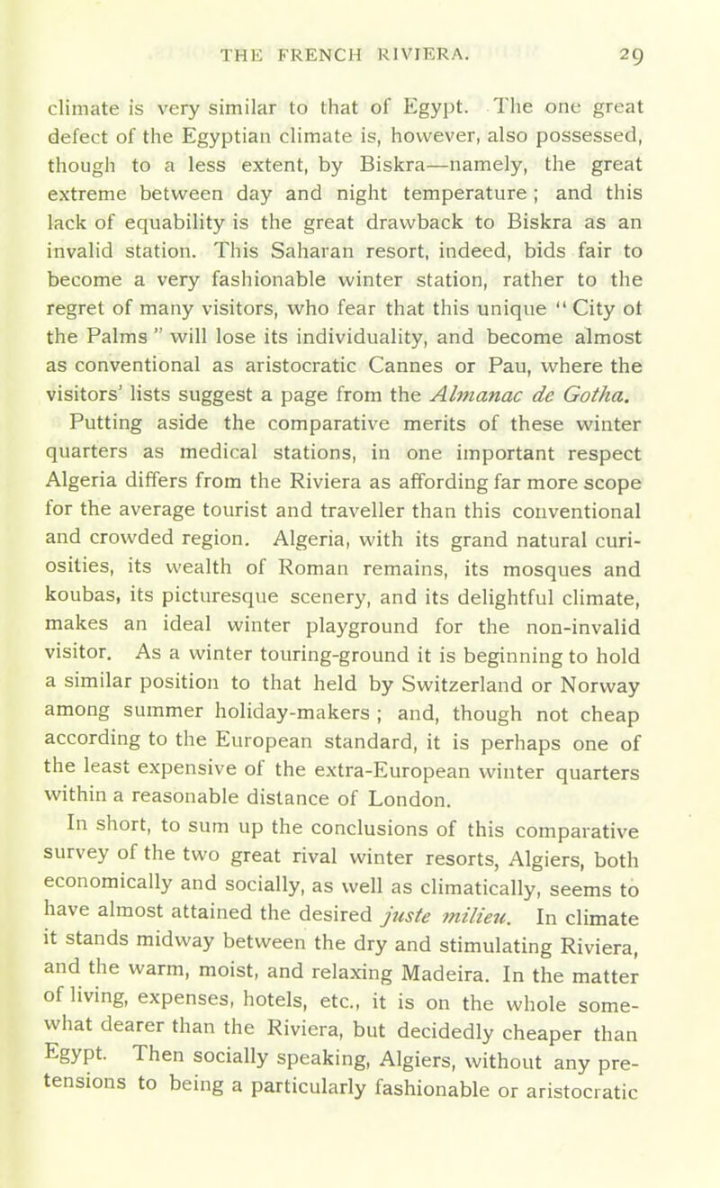 climate is very similar to that of Egypt. The one great defect of the Egyptian climate is, however, also possessed, though to a less extent, by Biskra—namely, the great extreme between day and night temperature ; and this lack of equability is the great drawback to Biskra as an invalid station. This Saharan resort, indeed, bids fair to become a very fashionable winter station, rather to the regret of many visitors, who fear that this unique  City ot the Palms  will lose its individuality, and become almost as conventional as aristocratic Cannes or Pau, where the visitors' lists suggest a page from the Almanac de Gotha. Putting aside the comparative merits of these winter quarters as medical stations, in one important respect Algeria differs from the Riviera as affording far more scope for the average tourist and traveller than this conventional and crowded region. Algeria, with its grand natural curi- osities, its wealth of Roman remains, its mosques and koubas, its picturesque scenery, and its delightful climate, makes an ideal winter playground for the non-invalid visitor. As a winter touring-ground it is beginning to hold a similar position to that held by Switzerland or Norway among summer holiday-makers ; and, though not cheap according to the European standard, it is perhaps one of the least expensive of the extra-European winter quarters within a reasonable distance of London. In short, to sum up the conclusions of this comparative survey of the two great rival winter resorts, Algiers, both economically and socially, as well as climatically, seems to have almost attained the desired juste milieu. In climate it stands midway between the dry and stimulating Riviera, and the warm, moist, and relaxing Madeira. In the matter of living, expenses, hotels, etc., it is on the whole some- what dearer than the Riviera, but decidedly cheaper than Egypt. Then socially speaking, Algiers, without any pre- tensions to being a particularly fashionable or aristocratic