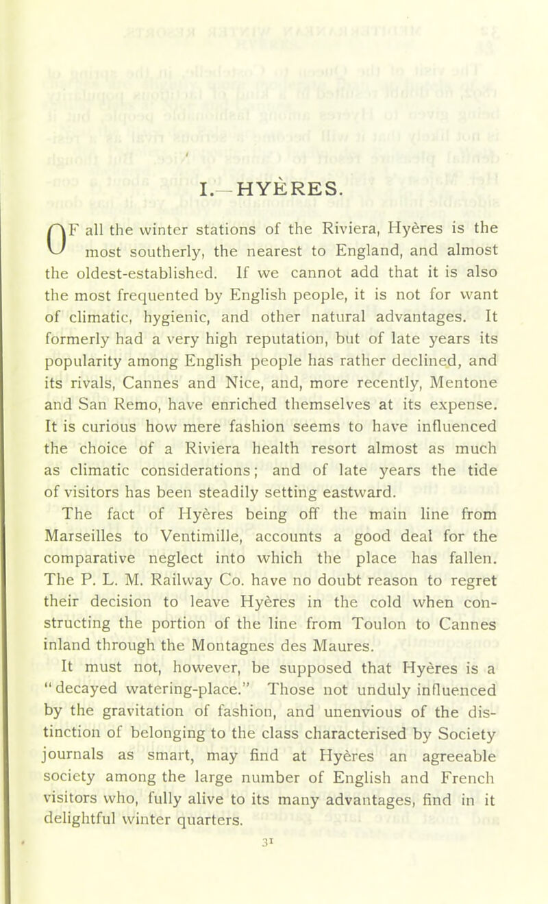 I.-HYERES. F all the winter stations of the Riviera, Hydras is the ^ most southerly, the nearest to England, and almost the oldest-established. If we cannot add that it is also the most frequented by English people, it is not for want of climatic, hygienic, and other natviral advantages. It formerly had a very high reputation, but of late years its popularity among English people has rather declined, and its rivals, Cannes and Nice, and, more recently, Mentone and San Remo, have enriched themselves at its expense. It is curious how mere fashion seems to have influenced the choice of a Riviera health resort almost as much as climatic considerations; and of late years the tide of visitors has been steadily setting eastward. The fact of Hyeres being off the main line from Marseilles to Ventimille, accounts a good deal for the comparative neglect into which the place has fallen. The P. L. M. Railway Co. have no doubt reason to regret their decision to leave Hyeres in the cold when con- structing the portion of the line from Toulon to Cannes inland through the Montagnes des Maures. It must not, however, be supposed that Hyeres is a  decayed watering-place. Those not unduly influenced by the gravitation of fashion, and unenvious of the dis- tinction of belonging to the class characterised by Society journals as smart, may find at Hyeres an agreeable society among the large number of English and French visitors who, fully alive to its many advantages, find in it delightful winter quarters.