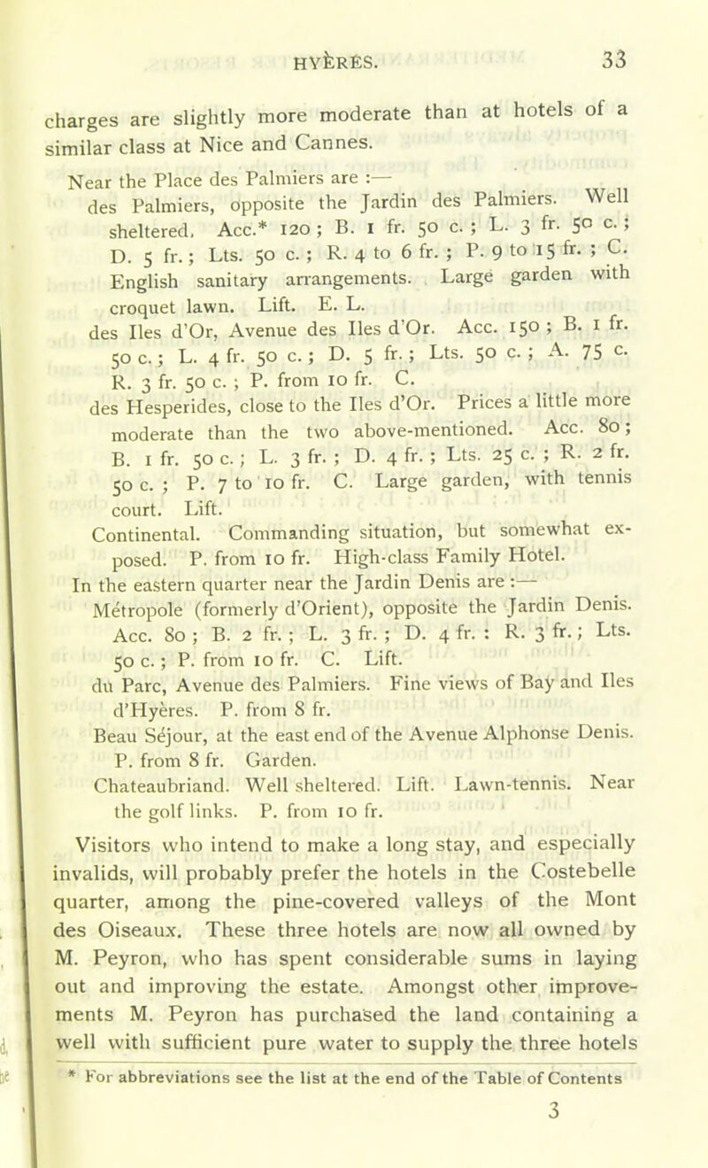 charges are slightly more moderate than at hotels of a similar class at Nice and Cannes. Near the Place des Palmiers are :— des Palmiers, opposite the Jardin des Palmiers. Well sheltered. Ace* 120 ; B. I fr. 50 c. ; L. 3 fr. 50 c. ; D. 5 fr.; Lts. 50 c. ; R. 4 to 6 fr. ; P. 9 to 15 &• ; C. English sanitary arrangements. Large garden with croquet lawn. Lift. E. L. des lies d'Or, Avenue des lies d'Or. Acc. 150 ; B. i fr. 50 c.; L. 4 fr. 50 c.; D. 5 fr.; Lts. 50 c. ; A. 75 c. R. 3 fr. 50 c. ; P. from 10 fr. C. des Hesperides, close to the lies d'Or. Prices a little more moderate than the two above-mentioned. Acc. 80; B. I fr. 50 c.; L. 3 fr. ; D. 4 fr- ; Lts. 25 c. ; R. 2 fr. 50 c. ; P. 7 to 10 fr. C. Large garden, with tennis court. Lift. Continental. Commanding situation, but somewhat ex- posed. P. from 10 fr. High-class Family Hotel. In the eastern quarter near the Jardin Denis are :— Metropole (formerly d'Orient), opposite the Jardin Denis. Acc. 80 ; B. 2 fr. ; L. 3 fr. ; D. 4 fr. : R. 3 fr.; Lts. 50 c.; P. from 10 fr. C. Lift. du Pare, Avenue des Palmiers. Fine views of Bay and lies d'Hyeres. P. from 8 fr. Beau S^jour, at the east end of the Avenue Alphonse Denis. P. from 8 fr. Garden. Chateaubriand. Well sheltered. Lift. Lawn-tennis. Near the golf links. P. from 10 fr. Visitors who intend to make a long stay, and especially invalids, will probably prefer the hotels in the Costebelle quarter, among the pine-covered valleys of the Mont des Oiseaux. These three hotels are now all owned by M. Peyron, who has spent considerable sums in laying out and improving the estate. Amongst other improve- ments M. Peyron has purchased the land containing a well with sufiicient pure water to supply the three hotels * For abbreviations see the list at the end of the Table of Contents 3