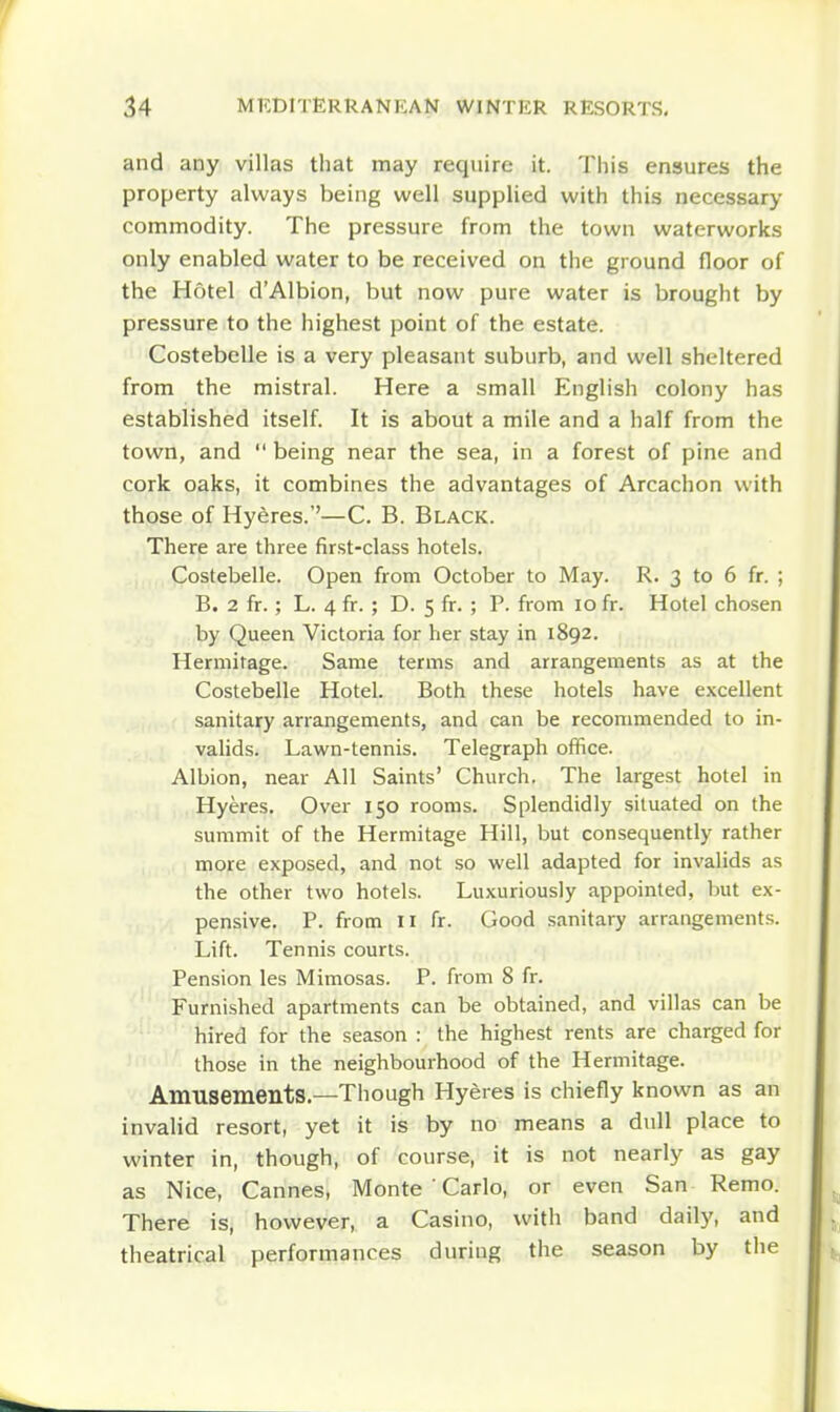 and any villas that may require it. This ensures the property always being well supplied with this necessary commodity. The pressure from the town waterworks only enabled water to be received on the ground floor of the Hotel d'Albion, but now pure water is brought by pressure to the highest point of the estate. Costebelle is a very pleasant suburb, and well sheltered from the mistral. Here a small English colony has established itself. It is about a mile and a half from the town, and  being near the sea, in a forest of pine and cork oaks, it combines the advantages of Arcachon with those of Hyeres.''—C. B. Black. There are three first-class hotels. Costebelle. Open from October to May. R. 3 to 6 fr. ; B. 2 fr.; L. 4 fr. ; D. 5 fr. ; P. from 10 fr. Hotel chosen by Queen Victoria for her stay in 1892. Hermitage. Same terms and arrangements as at the Costebelle Hotel. Both these hotels have excellent sanitary arrangements, and can be recommended to in- vaUds. Lawn-tennis. Telegraph office. Albion, near All Saints' Church. The largest hotel in Hyeres. Over 150 rooms. Splendidly situated on the summit of the Hermitage Hill, but consequently rather more exposed, and not so well adapted for invalids as the other two hotels. Luxuriously appointed, but ex- pensive. P. from II fr. Good sanitary arrangements. Lift. Tennis courts. Pension les Mimosas. P. from 8 fr. Furnished apartments can be obtained, and villas can be hired for the season : the highest rents are charged for those in the neighbourhood of the Hermitage. Amusements.—Though Hyeres is chiefly known as an invalid resort, yet it is by no means a dull place to winter in, though, of course, it is not nearly as gay as Nice, Cannes, Monte ' Carlo, or even San Remo. There is, however, a Casino, with band daily, and theatrical performances during the season by the