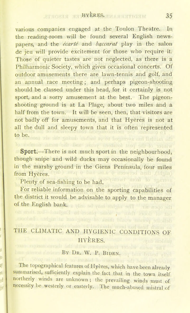 various companies engaged at the Toulon Theatre. In the reading-room will be found several English news- papers, and the ecarte and baccarat play in the salon de jeu will provide excitement for those who require it. Those of quieter tastes are not neglected, as there is a Philharmonic Society, which gives occasional concerts. Of outdoor amusements there are lawn-tennis and golf, and an annual race meeting; and perhaps pigeon-shooting should be classed under this head, for it certainly is not sport, and a sorry amusement at the best. The pigeon- shooting ground is at La Plage, about two miles and a half from the town. It will be seen, then, that visitors are not badly off for amusements, and that Hyeres is not at all the dull and sleepy town that it is often represented to be. Sport.—There is not much sport in the neighbourhood, though snipe and wild ducks may occasionally be found in the marshy ground in the Giens Peninsula, four miles from Hyeres, Plenty of sea-fishing to be had. For reliable information on the sporting capabilities of the district it would be advisable to apply to the manager of the English bank. THE CLIMATIC AND HYGIENIC CONDITION.S OF HYERES. By Dr. W. P. Biden. The topographical features of Hyeres, which have been already summarised, sufficiently explain the fact that in the town itself northerly winds are unknown ; the prevailing winds must of necessity l)e westerly or easterly. The much-abused mistral of