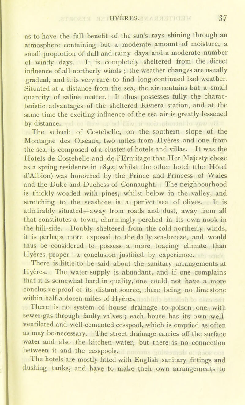 as to have the full benefit of the sun's rays shining through an atmosphere containing but a moderate amount of moisture, a small proportion of dull and rainy days and a moderate number of windy days. It is completely sheltered from the direct influence of all northerly winds ; the weather changes are usually gradual, and it is very rare to find long-continued bad weather. Situated at a distance from the sea, the air contains but a small quantity of saline matter. It thus possesses fully the charac- teristic advantages of the sheltered Riviera station, and at the same time the exciting influence of the sea air is greatly lessened by distance. The suburb of Costebelle, on the southern slope of the Montagne des Oiseaux, two miles from Hyeres and one from the sea, is composed of a cluster of hotels and villas. It was the Hotels de Costebelle and de TErmitage that Her Majesty chose as a spring residence in 1892, whilst the other hotel (the Hotel d'Albion) was honoured by the Prince and Princess of Wales and the Duke and Duchess of Connaught. The neighbourhood is thickly wooded with pines, whilst below in the valley, and stretching to the seashore is a perfect sea of olives. It is admirably situated—away from roads and dust, away from all that constitutes a town, charmingly perched in its own nook in the hill-side. Doubly sheltered from the cold northerly winds, it is perhaps more exposed to the daily sea-breeze, and would thus be considered to possess a more bracing climate than Hyeres proper—a conclusion justified by experience. There is little to be said about the sanitary arrangements at Hyeres. The water supply is abundant, and if one complains that it is somewhat hard in quality, one could not have a more conclusive proof of its distant source, there being no limestone within half a dozen miles of Hyeres. There is no system of house drainage to poison, one with sewer-gas through faulty valves ; each house has its own well- ventilated and well-cemented cesspool, which is emptied as often as may be .necessary. The street drainage carries off the surface water and also the kitchen water, but there is no connection between it and the cesspools. The hotels are mostly fitted with English sanitary fittings and flushing tanks, and have to make their own arr9.ngements to