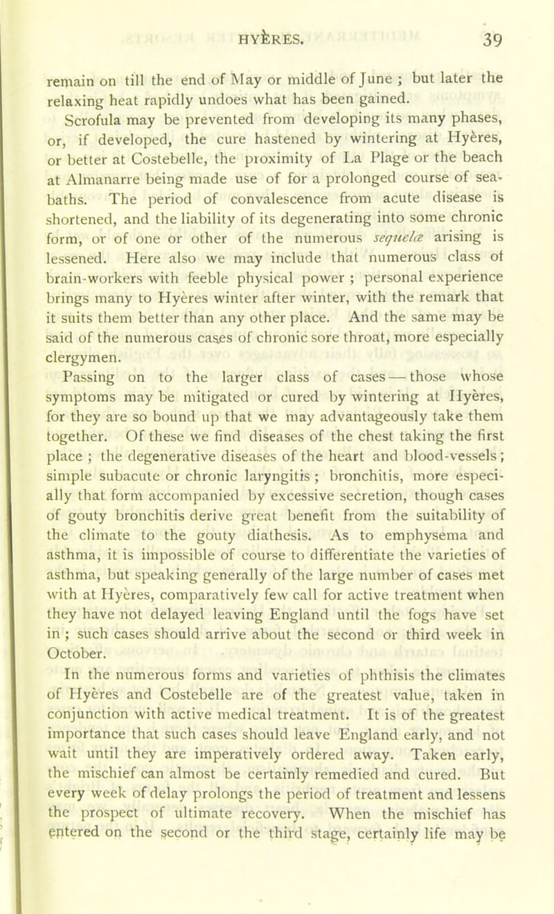 remain on till the end of May or middle of June ; but later the relaxing heat rapidly undoes what has been gained. Scrofula may be prevented from developing its many phases, or, if developed, the cure hastened by wintering at Hyferes, or better at Costebelle, the proximity of La Plage or the beach at Almanarre being made use of for a prolonged course of sea- baths. The period of convalescence from acute disease is shortened, and the liability of its degenerating into some chronic form, or of one or other of the numerous sequela arising is lessened. Here also we may include that numerous class of brain-workers with feeble physical power ; personal experience brings many to Hyeres winter after winter, with the remark that it suits them better than any other place. And the same may be said of the numerous cases of chronic sore throat, more especially clergymen. Passing on to the larger class of cases — those whose symptoms may be mitigated or cured by wintering at Ilyeres, for they are so bound up that we may advantageously take them together. Of these we find diseases of the chest taking the first place ; the degenerative diseases of the heart and blood-vessels; simple subacute or chronic laryngitis ; bronchitis, more especi- ally that form accompanied by excessive secretion, though cases of gouty bronchitis derive great benefit from the suitability of the climate to the gouty diathesis. As to emphysema and asthma, it is impossible of course to differentiate the varieties of asthma, but speaking generally of the large number of cases met with at Hyeres, comparatively few call for active treatment when they have not delayed leaving England until the fogs have set in ; such cases should arrive about the second or third week in October. In the numerous forms and varieties of phthisis the climates of Hyeres and Costebelle are of the greatest value, taken in conjunction with active medical treatment. It is of the greatest importance that such cases should leave England early, and not wait until they are imperatively ordered away. Taken early, the mischief can almost be certainly remedied and cured. But every week of delay prolongs the period of treatment and lessens the prospect of ultimate recovery. When the mischief has entered on the second or the third stage, certainly life may be