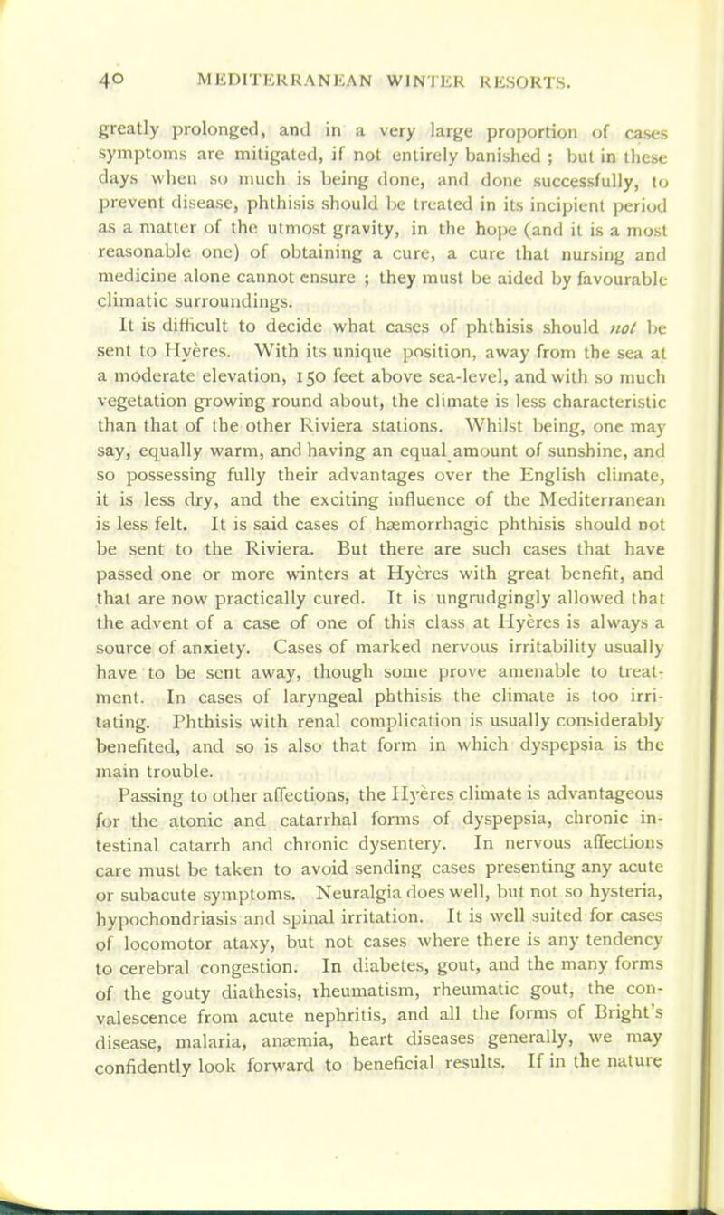 greatly prolonged, and in a very large proportion of cases symptoms are mitigated, if not entirely banished ; but in these days when so much is being done, and done successfully, to prevent disease, phthisis should be treated in its incipient period as a matter of the utmost gravity, in the hope (and it is a most reasonable one) of obtaining a cure, a cure that nursing and medicine alone cannot ensure ; they must be aided by favourable climatic surroundings. It is diflicult to decide what cases of phthisis should not be sent to Hyeres. With its unique position, away from the sea at a moderate elevation, 150 feet above sea-level, and with so much vegetation growing round about, the climate is less characteristic than that of the other Riviera stations. Whilst being, one may say, equally warm, and having an equal amount of sunshine, and so possessing fully their advantages over the English climate, it is less dry, and the exciting influence of the Mediterranean is less felt. It is said cases of hsemorrhagic phthisis should not be sent to the Riviera. But there are such cases that have passed one or more winters at Hyeres with great benefit, and that are now practically cured. It is ungrudgingly allowed that the advent of a case of one of this class at Hyeres is always a source of anxiety. Cases of marked nervous irritability usually have to be sent away, though some prove amenable to treat- ment. In cases of laryngeal phthisis the climate is too irri- tating. Phthisis with renal complication is usually considerably benefited, and so is also that form in which dyspepsia is the main trouble. Passing to other affections, the Hyeres climate is advantageous for the atonic and catarrhal forms of dyspepsia, chronic in- testinal catarrh and chronic dysentery. In nervous affections care must be taken to avoid sending cases presenting any acute or subacute symptoms. Neuralgia does well, but not so hysteria, hypochondriasis and spinal irritation. It is well suited for cases of locomotor ataxy, but not cases where there is any tendency to cerebral congestion. In diabetes, gout, and the many forms of the gouty diathesis, rheumatism, rheumatic gout, the con- valescence from acute nephritis, and all the forms of Bright's disease, malaria, anaemia, heart diseases generally, we may confidently look forward to beneficial results. If in the nature