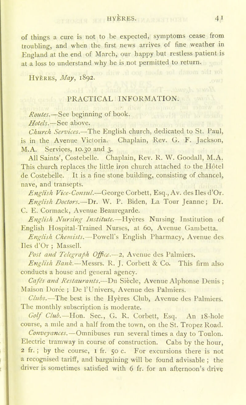 of things a cure is not to be expected, symptoms cease from troubling, and when the first news arrives of fine weather in England at the end of March, our happy but restless patient is at a loss to understand why he is not permitted to return. HvfeRES, May, 1892. PRACTICAL INFORMATION. Routes.—See beginning of book. Hotels.—See above. Church Sen/ices.—The English church, dedicated to St. Paul, is in the Avenue Vicloria. Chaplain, Rev. G. F. Jackson, M.A. Services, 10.30 and 3. All Saints', Costebelle. Chaplain, Rev. R. W. Goodall, M.A. This church replaces the little iron church attached to the Hotel de Costebelle. It is a fine stone building, consisting of chancel, nave, and transepts. English Vice-Consul.—George Corbett, Esq., Av. desIlesd'Or. English Doctors.—T>x. W. P. Biden, La Tour Jeanne; Dr. C. E. Cormack, Avenue Beauregarde. English Nursing Institute.—Hyeres Nursing Institution of English Hospital-Trained Nurses, at 60, Avenue Gambetta. English Chemists.—Powell's English Pharmacy, Avenue des lies d'Or ; Massell. Post and Telegraph Offic£.—2, Avenue des Palmiers. English Bank.—Messrs. R. J. Corbett & Co. This firm also conducts a house and general agency. Cafis and Restaurants.—Du Siecle, Avenue Alphonse Denis ; Maison Doree ; De I'Univers, Avenue des Palmiers. Clubs.—The best is the Hyeres Club, Avenue des Palmiers. The monthly subscription is moderate. Golf Club.—Uon. Sec, G. R. Corbett, Esq. An i8-hole course, a mile and a half from the town, on the St. Tropez Road. Conveyances.—Omnibuses run several times a day to Toulon. Electric tramway in course of construction. Cabs by the hour, 2 fr. ; by the course, i fr. 50 c. For excursions there is not a recognised tariff, and bargaining will be found advisable ; the driver is sometimes satisfied with 6 fr. for an afternoon's drive