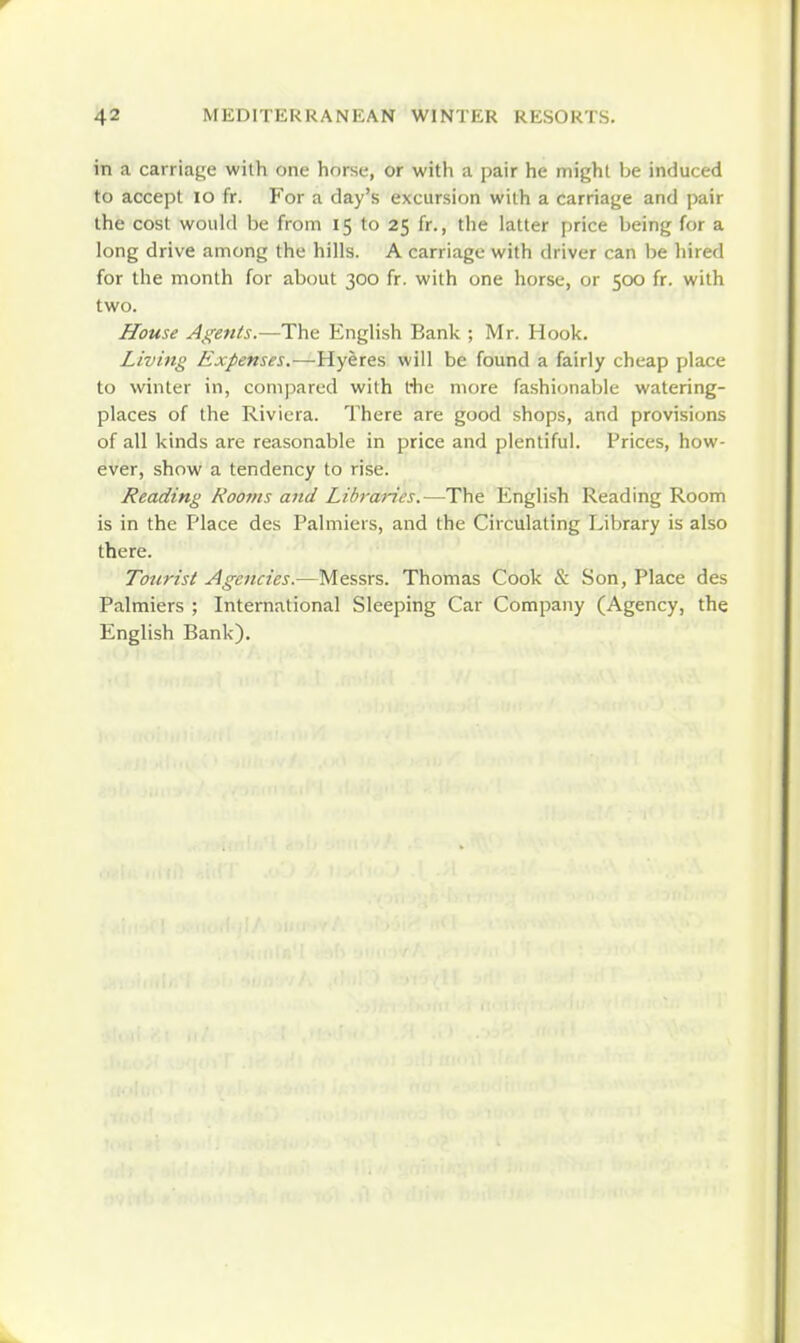 in a carriage with one horse, or with a pair he might Ije induced to accept lo fr. For a day's excursion with a carriage and pair the cost would be from 15 to 25 fr,, the latter price being for a long drive among the hills. A carriage with driver can be hired for the month for about 300 fr. with one horse, or 500 fr. with two. House Agetits.—The English Bank ; Mr. Hook. Living Expenses.—will be found a fairly cheap place to winter in, compared with I'he more fashionable watering- places of the Riviera. There are good shops, and provisions of all kinds are reasonable in price and plentiful. Prices, how- ever, show a tendency to rise. Reading Rooms and Libraries,—The English Reading Room is in the Place des Palmiers, and the Circulating Library is also there. Tourist Age7icies.—Messrs. Thomas Cook & Son, Place des Palmiers ; International Sleeping Car Company (Agency, the English Bank).