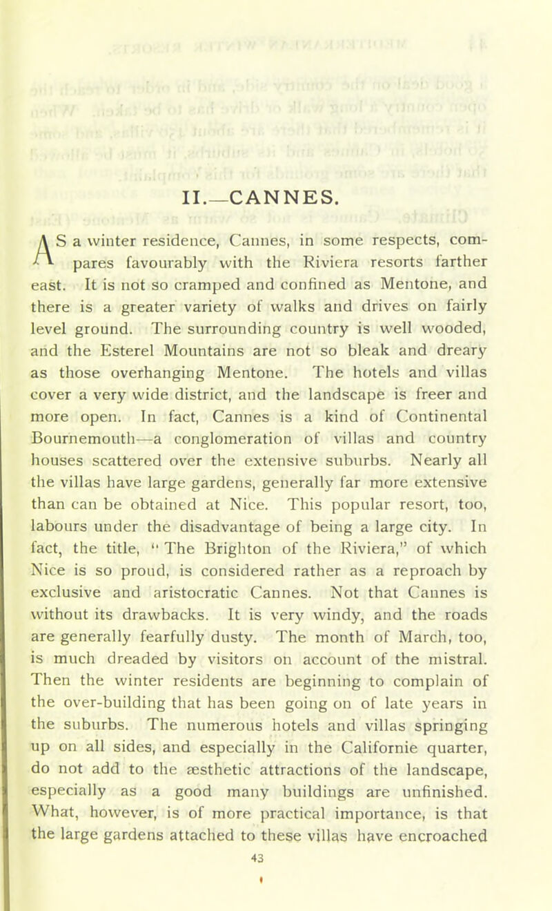 II.—CANNES. AS a winter residence, Cannes, in some respects, com- pares favourably with the Riviera resorts farther east. It is not so cramped and confined as Mentone, and there is a greater variety of walks and drives on fairly level ground. The surrounding country is well wooded, and the Esterel Mountains are not so bleak and dreary as those overhanging Mentone. The hotels and villas cover a very wide district, and the landscape is freer and more open. In fact, Cannes is a kind of Continental Bournemouth—a conglomeration of villas and country houses scattered over the extensive suburbs. Nearly all the villas have large gardens, generally far more extensive than can be obtained at Nice. This popular resort, too, labours under the disadvantage of being a large city. In fact, the title,  The Brighton of the Riviera, of which Nice is so proud, is considered rather as a reproach by exclusive and aristocratic Cannes. Not that Cannes is without its drawbacks. It is very windy, and the roads are generally fearfully dusty. The month of March, too, is much dreaded by visitors on account of the mistral. Then the winter residents are beginning to complain of the over-building that has been going on of late years in the suburbs. The numerous hotels and villas springing up on all sides, and especially in the Californie quarter, do not add to the aesthetic attractions of the landscape, especially as a good many buildings are unfinished. What, however, is of more practical importance, is that the large gardens attached to these villas have encroached