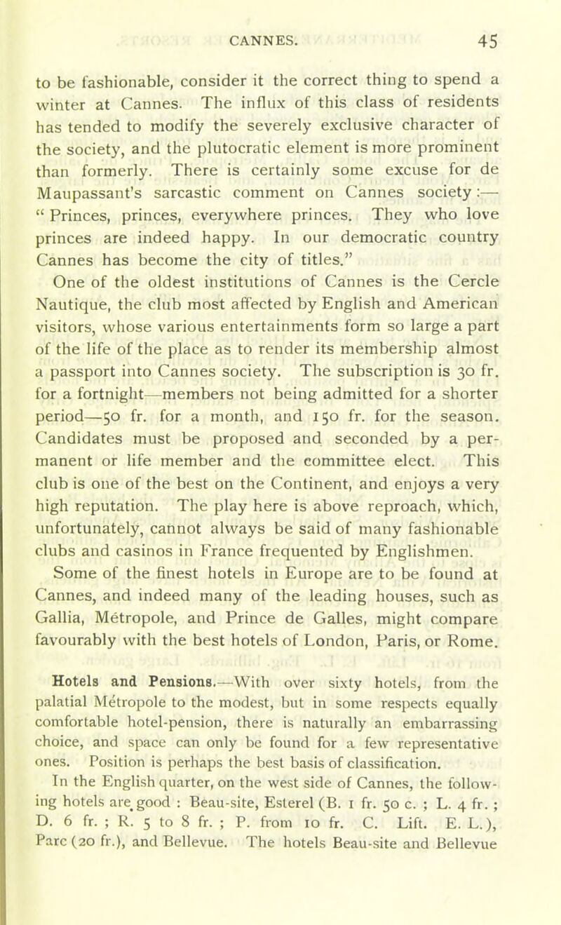 to be fashionable, consider it the correct thing to spend a winter at Cannes. The influx of this class of residents has tended to modify the severely exclusive character of the society, and the plutocratic element is more prominent than formerly. There is certainly some excuse for de Maupassant's sarcastic comment on Cannes society:—  Princes, princes, everywhere princes. They who love princes are indeed happy. In our democratic country Cannes has become the city of titles. One of the oldest institutions of Cannes is the Cercle Nautique, the club most affected by English and American visitors, whose various entertainments form so large a part of the life of the place as to render its membership almost a passport into Cannes society. The subscription is 30 fr. for a fortnight—members not being admitted for a shorter period—50 fr. for a month, and 150 fr. for the season. Candidates must be proposed and seconded by a per- manent or life member and the committee elect. This club is one of the best on the Continent, and enjoys a very high reputation. The play here is above reproach, which, unfortunately, cannot always be said of many fashionable clubs and casinos in France frequented by Englishmen. Some of the finest hotels in Europe are to be found at Cannes, and indeed many of the leading houses, such as Gallia, Metropole, and Prince de Galles, might compare favourably with the best hotels of London, Paris, or Rome. Hotels and Pensions.—With over sixty hotels, from the palatial Metropole to the modest, but in some respects equally comfortable hotel-pension, there is naturally an embarrassing choice, and space can only be found for a few representative ones. Position is perhaps the best basis of classification. In the English quarter, on the west side of Cannes, the follow- ing hotels are^good : Beau-site, Esterel (B. i fr. 50 c. ; L. 4 fr. ; D. 6 fr. ; R. 5 to 8 fr. ; P. from 10 fr. C. Lift. E. L.), Pare (20 fr.), and Bellevue. The hotels Beau-site and Bellevue