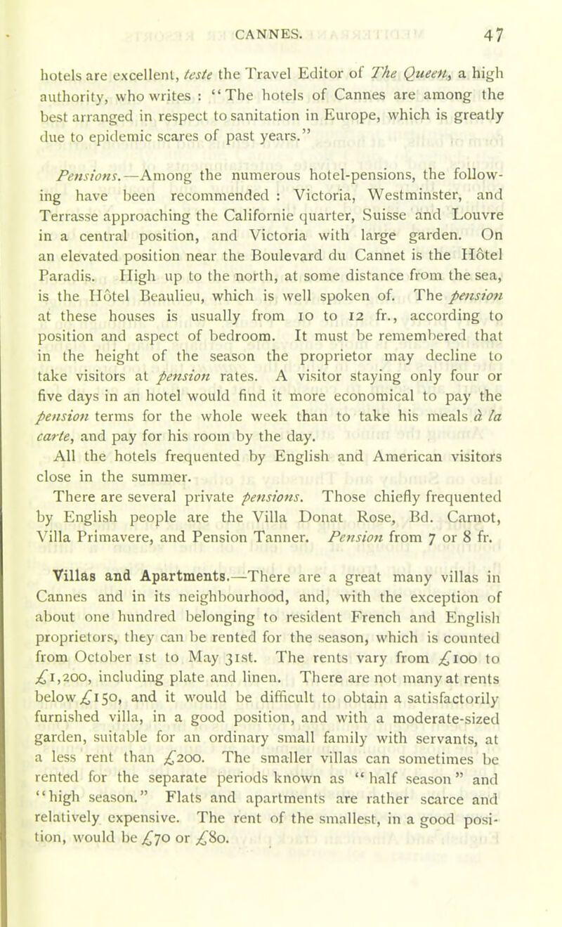 hotels are excellent, teste the Travel Editor of The QueeH^ a high authority, who writes : The hotels of Cannes are among the best arranged in respect to sanitation in Europe, which is greatly due to epidemic scares of past years. Pensions.—Among the numerous hotel-pensions, the follow- ing have been recommended : Victoria, Westminster, and Terrasse approaching the Californie quarter, Suisse and Louvre in a central position, and Victoria with large garden. On an elevated position near the Boulevard du Cannet is the Hotel Paradis. High up to the north, at some distance from the sea, is the Hotel Beaulieu, which is well spoken of. The pension at these houses is usually from lo to 12 fr., according to position and aspect of bedroom. It must be remembered that in the height of the season the proprietor may decline to take visitors at pension rates. A visitor staying only four or five days in an hotel would find it more economical to pay the pension terms for the whole week than to take his meals h la carte, and pay for his room by the day. All the hotels frequented by English and American visitors close in the summer. There are several private pensions. Those chiefly frequented by English people are the Villa Donat Rose, Bd. Carnot, Villa Primavere, and Pension Tanner. Pension from 7 or 8 fr. Villas and Apartments.—There are a great many villas in Cannes and in its neighbourhood, and, with the exception of about one hundred belonging to resident French and English proprietors, they can be rented for the season, which is counted from October 1st to May 31st. The rents vary from ;^ioo to ;i^i,200, including plate and linen. There are not many at rents below 150, and it would be difficult to obtain a satisfactorily furnished villa, in a good position, and with a moderate-sized garden, suitnble for an ordinary small family with servants, at a less rent than £200. The smaller villas can sometimes be rented for the separate periods known as  half season and high season. Flats and apartments are rather scarce and relatively expensive. The rent of the smallest, in a good posi- tion, would be j^70 or ;i^8o.