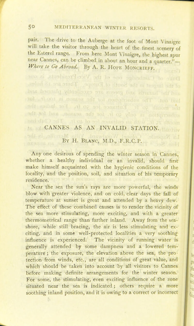 pair. Tlie drive to the Auberge at the foot of Mont Vinaigre will take the visitor through the heart of the finest scenery of the Esterel range. From here Mont Vinaigre, the highest spur near Cannes, can he climl)ed in about an hour and a quarter.— IV/iere to Go Abroad. By A. R. Hoi'E MoNCKiEFF. CANNES AS AN INVALID STATION. By H. Blanc, M.D., F.R.C.P. Any one desirous of spending the winter season in Cannes, whether a healthy individual or an invalid, should first make himself acquainted with the hygienic conditions of the locality, and the position, soil, and situation of his temporary residence. Near the sea the sun's rays are more powerful, the winds blow with greater violence, and on cold, clear days the fall of temperature at sunset is great and attended by a heavy dew. The efTect of these combined causes is to render the vicinity of the sea more stimulating, more exciting, and with a greater thermometrical range than farther inland. Away from the sea- shore, while still bracing, the air is less stimulating and ex- citing, and in some well-protected localities a very soothing influence is experienced. The vicinity of running water is generally attended by some dampness and a lowered tem- perature; the exposure, the elevation above the sea, the pro tection from winds, etc., are all conditions of great value, and which should be taken into account by all visitors to Cannes before making definite arrangements for the winter season. For some, the stimulating, even exciting influence of the zone situated near the sea is indicated; others require a more soothing inland position, and it is owing to a correct or incorrect