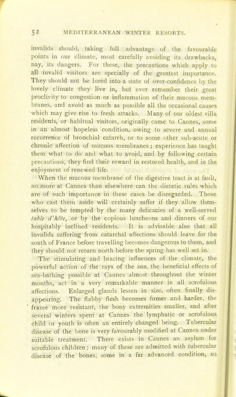 invalids should, taking full advantage of the favourahle points in our climate, most carefully avoiding its drawbacks, nay, its dangers. For these, the precautions which apply to all invalid visitors are specially of the greatest importance. They should not be lured into a state of over-confidence by the lovely climate they live in, but ever remember their great proclivity to congestion or inflammation of their mucous mem- branes, and avoid as much as possible all the occasional causes which may give rise to fresh attacks. Many of our oldest villa residents, or habitual visitors, originally came to Cannes, some in an almost hopeless condition, owing to severe and annual recurrence of bronchial catarrh, or to some other sub-acute or chronic affection of mucous membranes ; experience has taught them what to do and what to avoid, and by following certain precautions, they find their reward in restored health, and in the enjoyment of renewed life. When the mucous membrane of the digestive tract is at fault, no more at Cannes than elsewhere can the dietetic rules which are of such importance in these cases be disregarded. Those who cast them aside will certainly suffer if they allow them- selves to be tempted by the many delicacies of a well-served table d^hote, or by the copious luncheons and dinners of our hospitably inclined residents. It is advisable also that all invalids suffering from catarrhal affections should leave for the south of France before travelling becomes dangerous to them, and they should not return north before the spring has well set in. The stimulating and bracing influences of the climate, the powerful action of the rays of the sun. the beneficial effects of sea-bathing possible at Cannes almost throughout the winter months, act in a very remarkable manner in all scrofulous affections. Enlarged glands lessen in size, often finally dis- appearing. The flabby flesh becomes firmer and harder, the frame more resistant, the bony extremities smaller, and after several winters spent at Cannes the lymphatic or scrofulous child or youth is often an entirely changed being. Tubercular disease of the bone is very favourably modified at Cannes under suitable treatment. There exists in Cannes an asylum for scrofulous children; many of these are admitted with tubercular disease of the bones, some in a far advanced condition, so