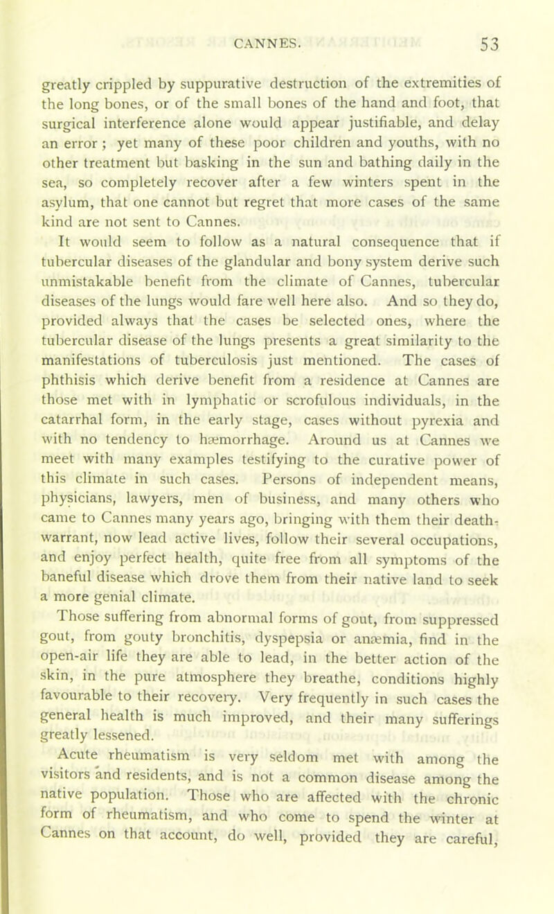 greatly crippled by suppurative destruction of the extremities of the long bones, or of the small bones of the hand and foot, that surgical interference alone would appear justifiable, and delay an error ; yet many of these poor children and youths, with no other treatment but basking in the sun and bathing daily in the sea, so completely recover after a few winters spent in the asylum, that one cannot but regret that more cases of the same kind are not sent to Cannes. It would seem to follow as a natural consequence that if tubercular diseases of the glandular and bony system derive such unmistakable benefit from the climate of Cannes, tubercular diseases of the lungs would fare well here also. And so they do, provided always that the cases be selected ones, where the tubercular disease of the lungs presents a great similarity to the manifestations of tuberculosis just mentioned. The cases of phthisis which derive benefit from a residence at Cannes are those met with in lymphatic or scrofulous individuals, in the catarrhal form, in the early stage, cases without pyrexia and with no tendency to hemorrhage. Around us at Cannes we meet with many examples testifying to the curative power of this climate in such cases. Persons of independent means, physicians, lawyers, men of business, and many others who came to Cannes many years ago, bringing with them their deaths warrant, now lead active lives, follow their several occupations, and enjoy perfect health, quite free from all symptoms of the baneful disease which drove them from their native land to seek a more genial climate. Those suffering from abnormal forms of gout, from suppressed gout, from gouty bronchitis, dyspepsia or anaemia, find in the open-air life they are able to lead, in the better action of the skin, in the pure atmosphere they breathe, conditions highly favourable to their recoveiy. Very frequently in such cases the general health is much improved, and their many sufferings greatly lessened. Acute rheumatism is very seldom met with among the visitors and residents, and is not a common disease among the native population. Those who are affected with the chronic form of rheumatism, and who come to spend the winter at Cannes on that account, do well, provided they are careful,