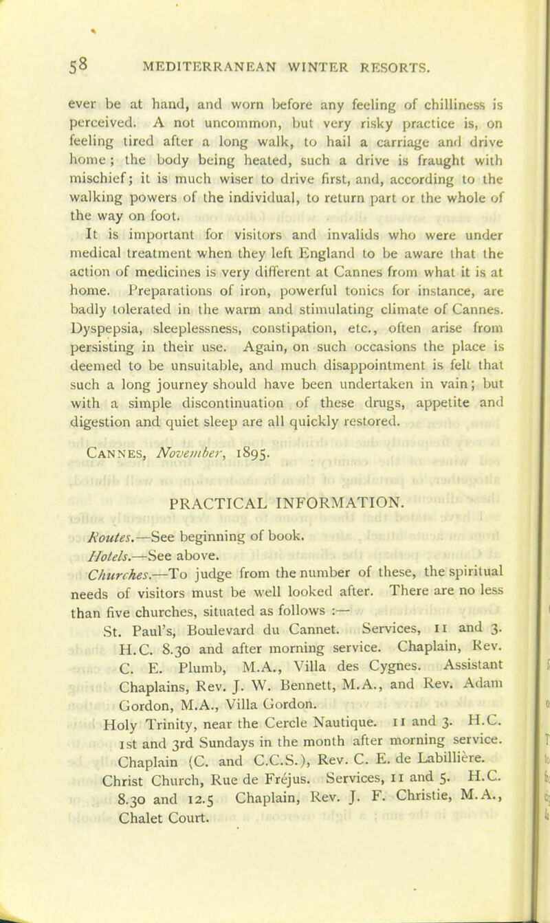ever be at hand, and worn before any feeling of chilliness is perceived. A not uncommon, but very risky practice is, on feeling tired after a long walk, to hail a carriage and drive home ; the body being heated, such a drive is fraught with mischief; it is much wiser to drive first, and, according to the walking powers of the individual, to return part or the whole of the way on foot. It is important for visitors and invalids who were under medical treatment when they left England to be aware that the action of medicines is very different at Cannes from what it is at home. Preparations of iron, powerful tonics for instance, are badly tolerated in the warm and stimulating climate of Cannes. Dyspepsia, sleeplessness, constipation, etc., often arise from persisting in their use. Again, on such occasions the place is deemed to be unsuitable, and much disappointment is fell that such a long journey should have been undertaken in vain; but with a simple discontinuation of these drugs, appetite and digestion and quiet sleep are all quickly restored. Cannes, November, 1895. PRACTICAL INFORMATION. Routes.—See beginning of book. Hotels.—See above. Churches.—To judge from the number of these, the spiritual needs of visitors must be well looked after. There are no less than five churches, situated as follows :— St. Paul's, Boulevard du Cannet. Services, 11 and 3. H.C. 8.30 and after morning service. Chaplain, Kev. C. E. Plumb, M.A., Villa des Cygnes. Assistant Chaplains, Rev, J. W. Bennett, M.A., and Rev. Adam Gordon, M.A., Villa Gordon. Holy Trinity, near the Cercle Nautique. 11 and 3. H.C. ist and 3rd Sundays in the month after morning service. Chaplain {C. and C.C.S.), Rev. C. E. de Labilliere. Christ Church, Rue de Frejus. Services, 11 and 5. H.C. 8.30 and 12.5 Chaplain, Rev. J. F. Christie, M.A., Chalet Court.