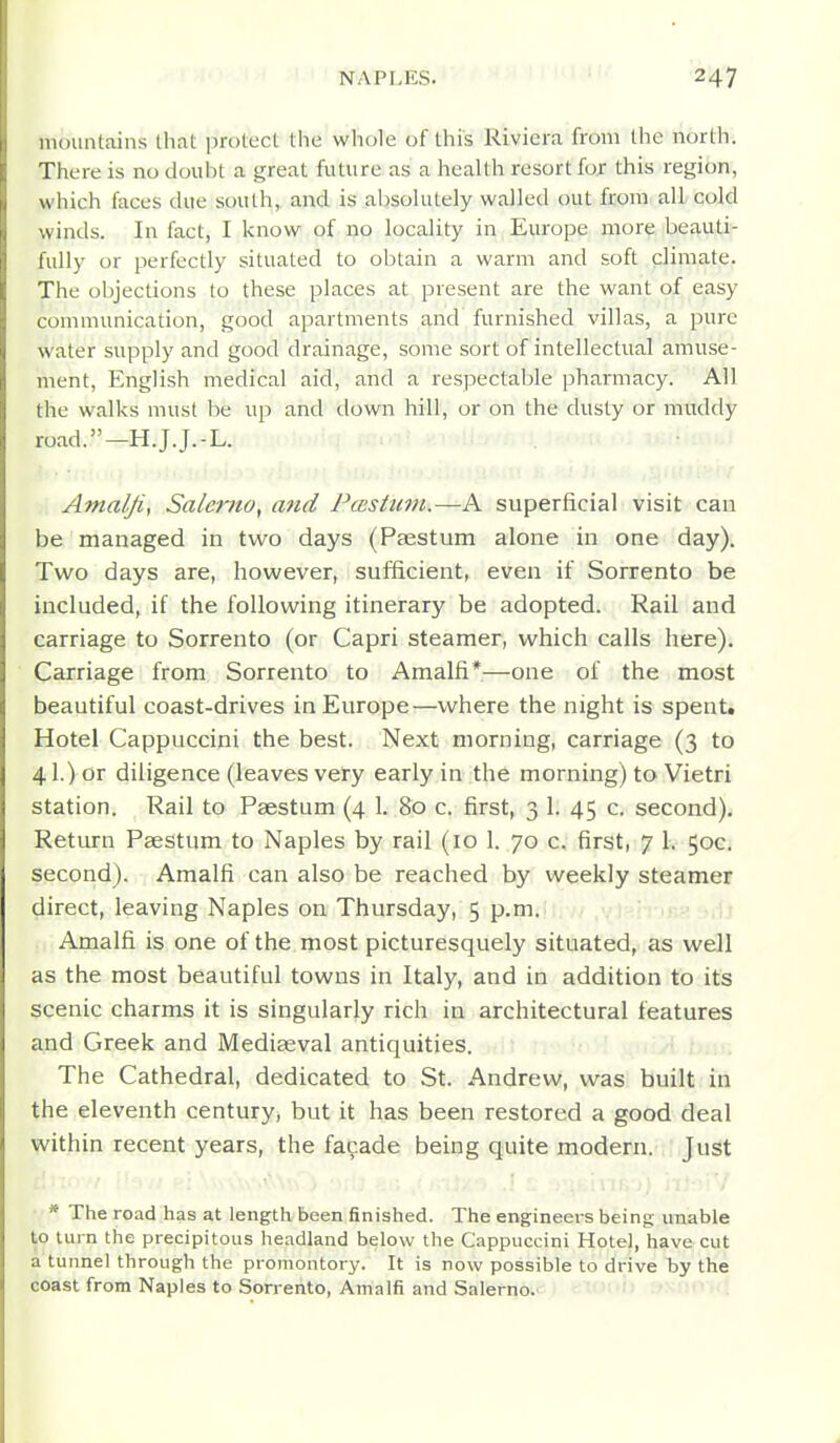 mountains that protect the whole of this Riviera from the north. There is no doubt a great future as a health resort for this region, which faces due south, and is alwoUitely walled out from all cold winds. In fact, I know of no locality in Europe more beauti- fully or perfectly situated to obtain a warm and soft climate. The objections to these places at present are the want of easy communication, good apartments and furnished villas, a pure water supply and good drainage, some sort of intellectual amuse- ment, English medical aid, and a respectable pharmacy. All the walks must be up and down hill, or on the dusty or muddy road.—H.J.J.-L. Amalfif Salerno, and Ptcstimi.—A superficial visit can be managed in two days (Paestum alone in one day). Two days are, however, sufficient, even if Sorrento be included, if the following itinerary be adopted. Rail and carriage to Sorrento (or Capri steamer, which calls here). Carriage from Sorrento to Amalfi*—one of the most beautiful coast-drives in Europe—where the night is spent. Hotel Cappuccini the best. Next morning, carriage (3 to 41.) or diligence (leaves very early in the morning) to Vietri station. Rail to Paestum (4 1. 80 c. first, 3 1. 45 c. second). Return Paestum to Naples by rail (10 1. 70 c. first, 7 1. 50c. second). Amalfi can also be reached by weekly steamer direct, leaving Naples on Thursday, 5 p.m. Amalfi is one of the most picturesquely situated, as well as the most beautiful towns in Italy, and in addition to its scenic charms it is singularly rich in architectural features and Greek and Mediaeval antiquities. The Cathedral, dedicated to St. Andrew, was built in the eleventh century, but it has been restored a good deal within recent years, the fa9ade being quite modern. Just * The road has at length been finished. The engineers being unable to turn the precipitous headland below the Cappuccini Hotel, have cut a tunnel through the promontory. It is now possible to drive by the coast from Naples to Sorrento, Amalfi and Salerno.