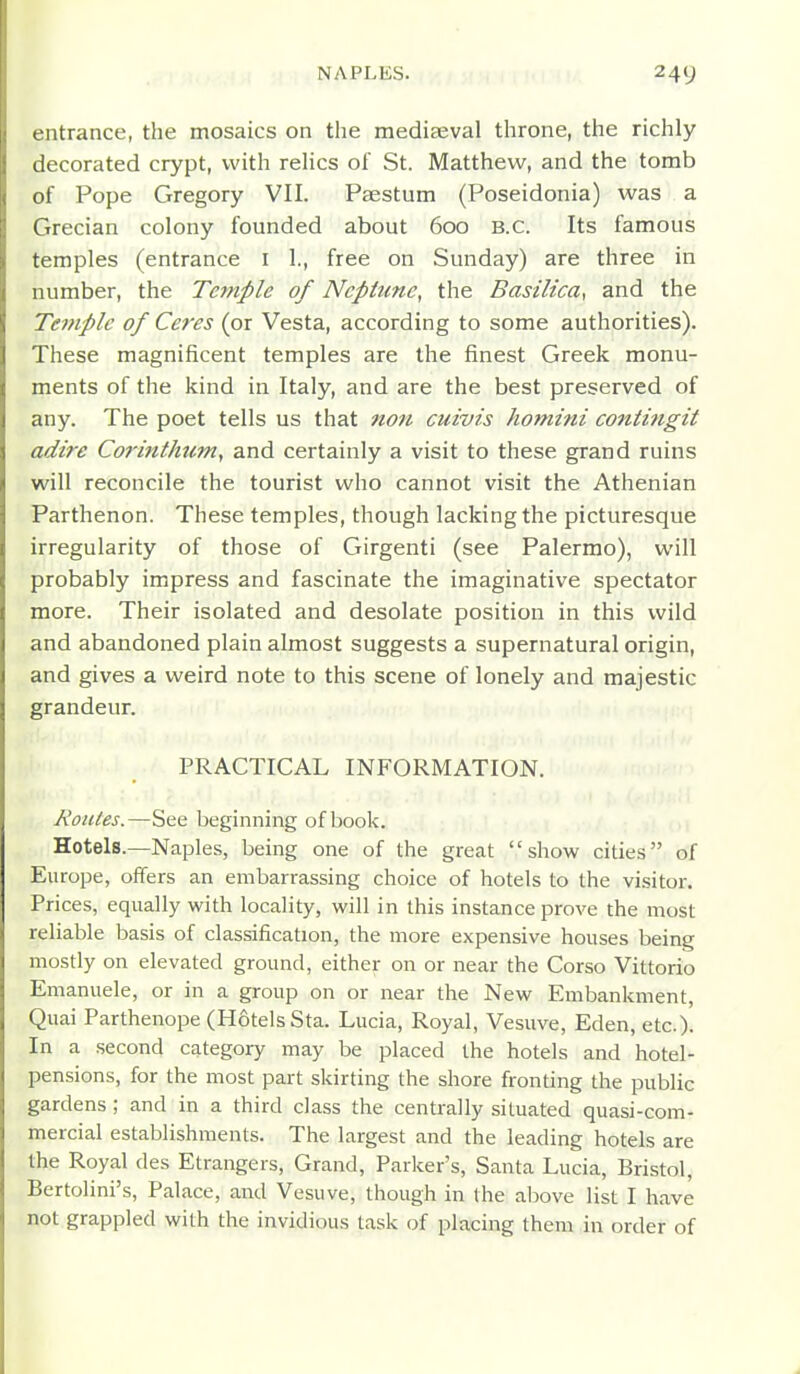 entrance, the mosaics on the mediseval throne, the richly decorated crypt, with rehcs of St. Matthew, and the tomb of Pope Gregory VII. Psestum (Poseidonia) was a Grecian colony founded about 600 B.C. Its famous temples (entrance i 1., free on Sunday) are three in number, the Temple of Neptune, the Basilica, and the Temple of Ceres (or Vesta, according to some authorities). These magnificent temples are the finest Greek monu- ments of the kind in Italy, and are the best preserved of any. The poet tells us that non cuivis homini contingit adire Corittthttm, and certainly a visit to these grand ruins will reconcile the tourist who cannot visit the Athenian Parthenon. These temples, though lacking the picturesque irregularity of those of Girgenti (see Palermo), will probably impress and fascinate the imaginative spectator more. Their isolated and desolate position in this wild and abandoned plain almost suggests a supernatural origin, and gives a weird note to this scene of lonely and majestic grandeur. PRACTICAL INFORMATION. Routes.—See beginning of book. Hotels.—Naples, being one of the great show cities of Europe, offers an embarrassing choice of hotels to the visitor. Prices, equally with locality, will in this instance prove the most reliable basis of classification, the more expensive houses being mostly on elevated ground, either on or near the Corso Vittorio Emanuele, or in a group on or near the New Embankment, Quai Parthenope (Hotels Sta. Lucia, Royal, Vesuve, Eden, etc.). In a second category may be placed the hotels and hotel- pensions, for the most part skirting the shore fronting the public gardens; and in a third class the centrally situated quasi-com- mercial establishments. The largest and the leading hotels are the Royal des Etrangers, Grand, Parker's, Santa Lucia, Bristol, Bertolini's, Palace, and Vesuve, though in the above list I have not grappled with the invidious task of placing them in order of