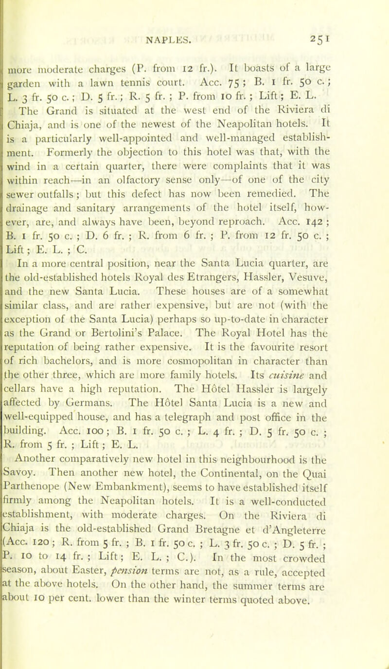 mure moderate charges (P. from 12 fr.). It boasts of a large i^.irden with a lawn tennis court. Acc. 75 ; B. I fr. 50 c.; 13 fr. 50 c.; D. 5 fr.; R. 5 fr. ; P. from 10 fr. ; Lift; E. L. The Grand is situated at the west end of the Riviera di I hiaja, and is one of the newest of the Neapolitan hotels. It is a particularly well-appointed and well-managed establish- ment. Formerly the objection to this hotel was that, with the wind in a certain quarter, there were complaints that it was within reach—in an olfactory sense only—of one of the city sewer outfalls; but this defect has now been remedied. The drainage and sanitary arrangements of the hotel itself, how- ever, are, and always have been, beyond reproach. Acc. 142 ; B. I fr. 50 c. ; D. 6 fr. ; R. from 6 fr. ; P. from 12 fr. 50 c. ; Lift; E. L. ; C. In a more central position, near the Santa Lucia quarter-, are the old-established hotels Royal des Etrangers, Hassler, Vesuve, and the new Santa Lucia. These houses are of a somewhat similar class, and are rather expensive, but are not (with the exception of the Santa Lucia) perhaps so up-to-date in character as the Grand or Bertolini's Palace. The Royal Hotel has the reputation of being rather expensive. It is the favourite resort of rich bachelors, and is more cosmopolitan in character than the other three, which are more family hotels. Its cuisine and cellars have a high reputation. The H6tel Hassler is largely affected by Germans. The Hotel Santa Lucia is a new and well-equipped house, and has a telegraph and post office in the ])uilding. Acc. 100 ; B. I fr. 50 c. ; L. 4 fr. ; D. $ fr. 50 c. ; R. from 5 fr. ; Lift; E. L. Another comparatively new hotel in this neighbourhood is the Savoy. Then another new hotel, the Continental, on the Quai Parthenope (New Embankment), seems to have established itself firmly among the Neapolitan hotels. It is a well-conducted establishment, with moderate charges. On the Riviera di Chiaja is the old-established Grand Bretagne et d'Angleterre (Acc. 120 ; R. from 5 fr. ; B. i fr. 50 c. ; L. 3 fr. 50 c. ; D. 5 fr. ; P. 10 to 14 fr. ; Lift; E. L. ; C.). In the most crowded season, about Easter, pension terms are not, as a rule, accepted at the above hotels. On the other hand, the summer terms are about 10 per cent, lower than the winter terms quoted above.