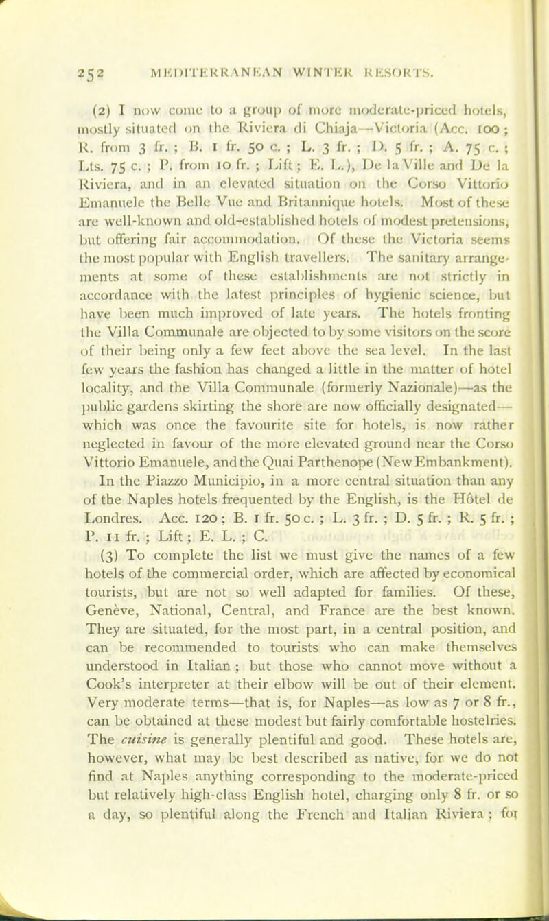 (2) I now come to a ijroiip of more iiKjderalu-iJriced h<jlels, mostly situated on the Riviera di Chiaja—Victoria (Acc. 100 ; R. from 3 fr. ; B, I fr. 50 c. ; L. 3 fr. ; D. 5 fr. ; A. 75 c. ; Lts. 75 c. ; P. from 10 fr. ; Lift; E. L.), De laVille and De la Riviera, and in an elevated situation on the Corso Vittorio Emaniiele the Belle Vue and Britaiinique hotels. Most of these are well-known and old-established hotels of modest pretension-s, Init offering fair accommodation. Of these the Victoria seems the most popular with English travellers. The sanitar}' arrange- ments at some of these establishments are not strictly in accordance with the latest jirinciples of hygienic science, bul have been much improved of late years. The hotels fronting the Villa Communale are objected to by some visit(;rs on the score of their being only a few feet above the sea level. In the last few years the fashion has changed a little in the matter of hotel locality, and the Villa Communale (formerly Nazionale)—as the public gardens skirting the shore are now officially designated— which was once the favourite site for hotels, is now rather neglected in favour of the more elevated ground near the Corso Vittorio Emanuele, and the Quai Parthenope (New Embankment). In the Piazzo Municipio, in a more central situation than any of the Naples hotels frequented by the English, is the Hotel de Londres. Acc. 120; B. i fr. 50 c. ; L. 3 fr. ; D. 5 fr. ; R. 5 fr. ; P. II fr. ; Lift; E. L. ; C. (3) To complete the list we must give the names of a few hotels of the commercial order, which are affected by economical tourists, but are not so well adapted for families. Of these, Geneve, National, Central, and France are the best known. They are situated, for the most part, in a central position, and can be recommended to tourists who can make themselves understood in Italian ; but those who cannot move without a Cook's interpreter at their elbow will be out of their element. Very moderate terms—that is, for Naples—as low as 7 or 8 fr., can be obtained at these modest but fairly comfortable hostelries. The cuisine is generally plentiful and good. These hotels are, however, what may be best described as native, for we do not find at Naples anything corresponding to the moderate-priced but relatively high-class English hotel, charging only 8 fr. or so a day, so plentiful along the French and Italian Riviera ; for