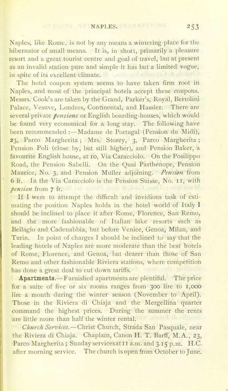 Naples, like Rome, is not by any means a wintering place for the hibernator of small means. It is, in short, primarily a pleasure resort and a great tourist centre and goal of travel, but at present as an invalid station pure and simple it has but a limited vogue, in spite of its excellent climate. The hotel coupon system seems to have taken firm root in Naples, and most of the principal hotels accept these coupons. Messrs. Cook's are taken by the Grand, Parker's, Royal, Bertolini Palace, Vesuve, Londres, Continental, and Hassler. There are several private pensions or English boarding-houses, which would be found very economical for a long stay. The following have been recommended :—Madame de Portugal (Pension du Midi), 23, Parco Margherita; Mrs. Storey, 3, Parco Margherita; Pension Poli (close by, but still higher), and Pension Baker, a favourite English house, at 10, Via Caracciolo. On the Posilippo Road, the Pension Sabelli. On the Quai Parthenope, Pension Maurice, No. 3, and Pension Muller adjoining. Pension from 6 fr. In the Via Caracciolo is the Pension Suisse, No. 11, with pension from 7 fi- If I were to attempt the difficult and invidious task of esti- mating the position Naples holds in the hotel world of Italy I should be inclined to place it after Rome, Florence, San Remo, and the more fashionable of Italian lake resorts such as Bellagio and Cadenabbia, but before Venice, Genoa, Milan, and Turin. In point of charges I should be inclined to say that the leading hotels of Naples are more moderate than the best hotels of Rome, Florence, and Genoa, but dearer than those of San Remo and other fashionable Riviera stations, where competition has done a great deal to cut down tariffs. Apartments.—Furnished apartments are plentiful. The price for a suite of five or six rooms ranges from 300 lire to 1,000 lire a month during the winter season (November to April). Those in the Riviera di Chiaja and the Mergellina quarter command the highest prices. During the summer the rents are little more than half the winter rental. Church Services. — Christ Church, Strada San Pasquale, near the Riviera di Chiaja. Chaplain, Canon H. T. BarfT, M.A., 23, Parco Margherita; Sunday servicesat 11 a.m. and 3.15 p.m. H.C. after morning service. The church is open from October to June.