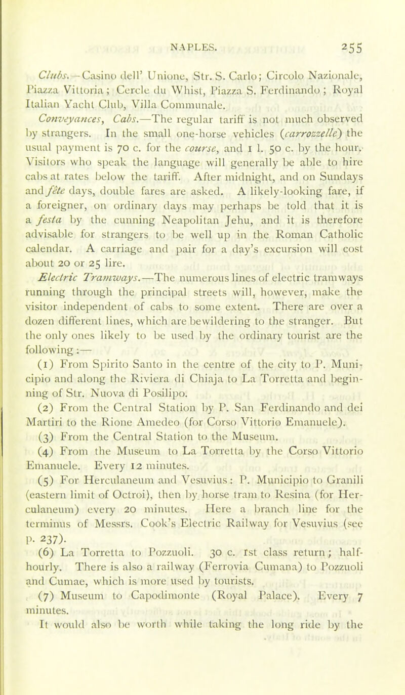 C/itds.— Caainu dell' Uniunc, Str. S. Carlo; Circolo Nazionalc, Piazza Vittoria; Corclc du Whist, Piazza S. Ferdinando ; Royal Italian Yacht Club, Villa Communale. Conveyances, Cabs.—The regular tariff' is not much observed by strangers. In the small one-horse vehicles {carrozzelle) the usual payment is 70 c. for the course, and I 1. 50 c. by the hour. Visitoi^s who speak the language will generally be able to hire cabs at rates below the tariff. After midnight, and on Sundays and fite days, double fares are asked. A likely-looking fare, if a foreigner, on ordinary days may perhaps be told that it is a festa by the cunning Neapolitan Jehu, and it is therefore advisable for strangers to be vk^ell up in the Roman Catholic calendar. A carriage and pair for a day's excursion will cost about 20 or 25 lire. Electric Tramways.—The numerous lines of electric tramways running through the principal streets will, however, make the visitor independent of cabs to some extent. There are over a dozen different lines, which are bewildering to the stranger. But the only ones likely to be used by the ordinary tourist are the following ;— (1) From Spirito Santo in the centre of the city to P. Muni- cipio and along the Riviera di Chiaja to La Torretta and begin- ning of Str. Nuova di Posilipo. (2) From the Central Station by P. San Ferdinando and dei Martiri to the Rione Amedeo (for Corso Vittorio Emanuele). (3) From the Central Station to the Museum. (4) From the Museum to La Torretta by the Corso Vittorio Emanuele. Every 12 minutes. (5) For Herculaneum and Vesuvius: P. Municipio to Granili (eastern limit of Octroi), then liy horse Irani to Resina (for Her- culaneum) every 20 minutes. Here a branch line for the terminus of Messrs. Cook's Electric Railway for Vesuvius (see P- 237). (6) La Torretta to Pozzuoli. 30 c. 1st class return; half- hourly. There is also a railway (Ferrovia Cuniana) to Pozzuoli and Cumae, which is more used by tourists. , (7) Museum to Capodimonte (Royal Palace). Every 7 minutes. It woidd also be worth while taking the long ride Ijy the