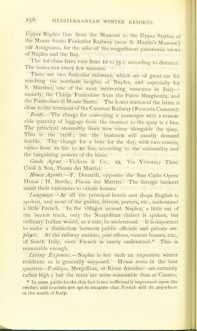 Upper Naples line fn.in the Museum U, Ihe Upper Station of the Monte Sanlo Funicular Railway (near S. Martin's Museum) vid Anlignano, for the sake of the matjnificent panoramic views of Naples and the Bay. The ist-class fares vary from 10 to 35 c. according to distance. The trams run every few minutes. There are (wo funicular railways, which are of great use for reaching the northern heights of Naples, and especially for S. Martino, one of the most interesting museums in Italy— namely, the Chiaja Funicolare from the Parco Margherita, and the Funicolare di Monte Santo. The lower station of the latter is close to the terminus of the CuniEean Railway (Ferrovia Cumana). Boais.—The charge for conveying a passenger with a reason- able quantity of luggage from the sleamer to the quay is I lira. The principal steamship lines now come alongside the quay. This is the tariff; but the boatmen will usually demand double. The charge for a boat for the day, with two rowers, varies from 10 lire to 20 lire, according to the nationality and the bargaining powers of the hirer. Goods Agent.—YicVexs & Co., 29, Via Vittoria; Thos. Cook & Son, Piazza dei Martiri. House Agents.—F. Donzeili, opposite the San Carlo Opera House ; H. Berthe, Piazza dei Martiri. The foreign bankers assist their customers to obtain houses. Language.—At all the principal hotels and shops English is spoken, and most of the guides, drivers, porters, etc., understand a little French. In the villages around Naples, a little out of the beaten track, only the Neapolitan dialect is spoken, but ordinary Italian would, as a rule, be understood. It is important to make a distinction between public officials and private em- ployes. At the railway stations, post offices, custom houses, etc., of South Italy, even French is rarely understood.* This is reasonable enough. Living Expenses.—'^z^'^QS is not such an expensive winter residence as is generally supposed. House rents in the best quarters—Posilipo, Mergellina, or Rione Amedeo—are certainly rather high ; but the rents are more reasonable than at Cannes, * In most guide-books this fact is not sufficiently impressed upon the reader, and tourists are apt to imagine that French will do anywhere in the south of Italy.