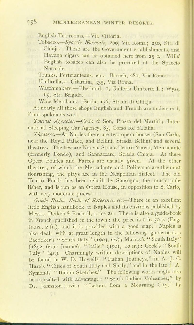 English Tca-roonis.—Via Villoria. Tolmccu.—Spaccio Norma/e, 206, Via Roma; 250, Sir. di Chiaja. Those are the Government estaljlishmenls, and Havana cigars can be obtained here from 25 c. Wills' English tobacco can also be ])rociired at the Spaccio Normale. Trunks, Portmanteaux, etc.—Baruch, 280, Via Roma. Umbrellas.—Gilardini, 335, Via Roma. Watchmakers.—Eberhard, I, Galleria Umberto I. ; Wyss, 69, Str. Brigida. Wine Merchant.—Scala, 136, Strada di Chiaja. At nearly all these shops English and French are understood, if not spoken as well. Tourist Agencies.—Cook & Son, Piazza del Martiri; Inter- national Sleeping Car Agency, 85, Corso Re d'ltalia Theatres.—hX. Naples there are two opera houses (San Carlo, near the Royal Palace, and Bellini, Strada Bellini) and several theatres. The best are Nuovo, Strada Teatro Nuovo, Mercadante (formerly Fondo), and Sannazzaro, Strada Chiaja. At these Opera BoufFes and Farces are usually given. At the other theatres, of which the Mercadante and Politeama are the most flourishing, the plays are in the Neapolitan dialect. The old Teatro Fondo has been rebuilt by Sonsogno, the music pub- lisher, and is run as an Opera House, in opposition to S. Carlo, with very moderate prices. Guide Books, Books of Reference, etc.—There is an excellent little English handbook to Naples and its environs published by Messrs. Detken & Rocholl, price 2s. There is also a guide-book in French published in the town; the price is l fr. 50 c. (Eng. trans., 2 fr.), and it is provided with a good map. Naples is also dealt with at great length in the following guide-books : Baedeker's  South Italy  (1903, 6^.) ; Murray's  South Italy ' (1892, 6^.); Joanne's Italic (1901, 10 fr.) ; Cook's South Italy (4J.). Charmingly written descriptions of Naples will be found in W. D. Howells' Italian Journeys, in A. J. C. Hare's  Cities of South Italy and Sicily, and in the late J. A. Symonds'  Italian Sketches. The following works might also be consulted with advantage: South Italian Volcanoes, by Dr. Johnston-Lavis; Letters from a Mourning City, by