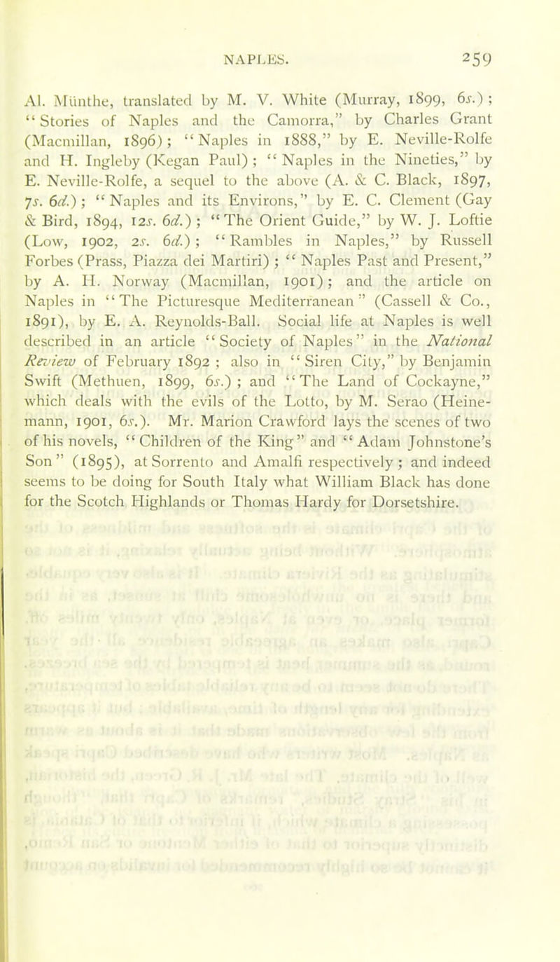 Al. Mlinthe, translated by M. V. White (Murray, 1899, 6s.) ; Stories of Naples and the Camorra, by Charles Grant (Macmillan, 1896); Naples in 1888, by E. Neville-Rolfe and H. Ingleby (Kegan Paul) ; Naples in the Nineties, by E. Neville-Rolfe, a sequel to the above (A. & C. Black, 1897, 7^. 6d.); Naples and its Environs, by E. C. Clement (Gay & Bird, 1894, I2J-. 6d.) ; The Orient Guide, by W. J. Loftie (Low, 1902, 2s. 6(1); Rambles in Naples, by Russell Forbes (Brass, Piazza dei Martiri) ; Naples Past and Present, by A. H. Norway (Macmillan, 1901); and the article on Naples in The Picturesque Mediterranean (Cassell & Co., 1891), by E. A. Reynolds-Ball. Social life at Naples is well described in an article Society of Naples in the National Review of February 1892 ; also in Siren City, by Benjamin Swift (Methuen, 1899, 6j-.) ; and The Land of Cockayne, which deals with the evils of the Lotto, by M. Serao (Heine- mann, 1901, 6s.). Mr. Marion Crawford lays the scenes of two of his novels, Children of the King and Adam Johnstone's Son (1895), at Sorrento and Amalfi respectively; and indeed seems to be doing for South Italy what William Black has done for the Scotch Highlands or Thomas Hardy for Dorsetshire.