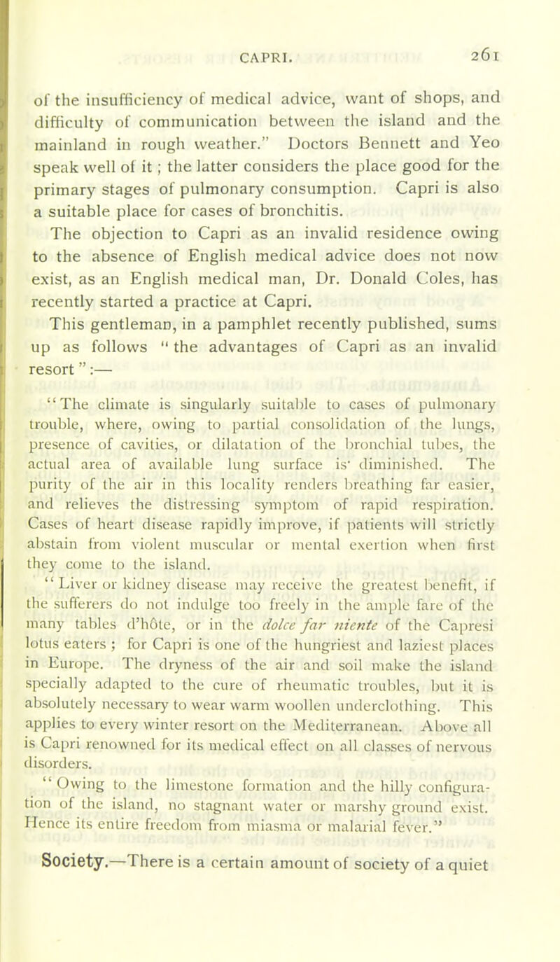 of the insufficiency of medical advice, want of shops, and difficulty of communication between the island and the mainland in rough weather. Doctors Bennett and Yeo speak well of it ; the latter considers the place good for the primary stages of pulmonary consumption. Capri is also a suitable place for cases of bronchitis. The objection to Capri as an invalid residence owing to the absence of English medical advice does not now exist, as an English medical man. Dr. Donald Coles, has recently started a practice at Capri. This gentleman, in a pamphlet recently published, sums up as follows the advantages of Capri as an invalid resort:— The climate is singularly suitable to cases of pulmonary trouble, where, owing to partial consolidation of the lungs, presence of cavities, or dilatation of the I)ronchial tubes, the actual area of available lung surface is diminished. The purity of the air in this locality renders breathing far easier, and relieves the distressing symptom of rapid respiration. Cases of heart disease rapidly improve, if patients will strictly abstain from violent muscular or mental exertion when first they come to the island. Liver or kidney disease may receive the greatest benefit, if the sufferers do not indulge too freely in the ample fare of the many tables d'hote, or in the dolce far niente of the Ca|)resi lotus eaters ; for Capri is one of the hungriest and laziest places in Europe. The dryness of the air and soil make the island specially adapted to the cure of rheumatic troubles, init it is absolutely necessary to wear warm woollen underclothing. This applies to every winter resort on the Mediterranean. Above all is Capri renowned for its medical effect on all classes of nervous disorders. Owing to the limestone formation and the hilly configura- tion of the island, no stagnant water or marshy ground exist. FTence its entire freedom from miasma or malarial fever. Society.—There is a certain amount of society of a quiet