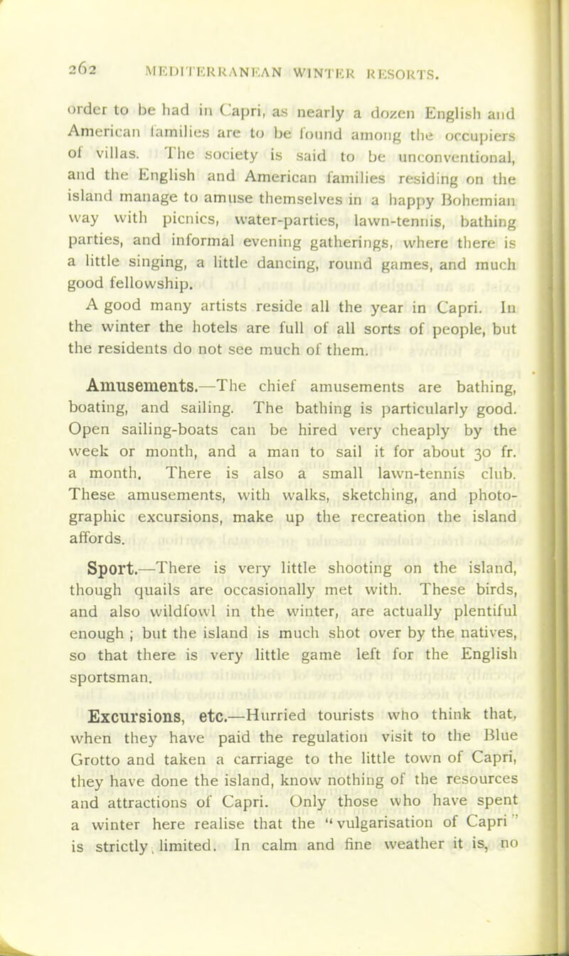 order to be had in Capri, as nearly a dozen English and American lamilies are to be loiand among the occupiers of villas. The society is said to be unconventional, and the English and American families residing on the island manage to amuse themselves in a happy Bohemian way with picnics, water-parties, lawn-tennis, bathing parties, and informal evening gatherings, where there is a little singing, a little dancing, round games, and much good fellowship. A good many artists reside all the year in Capri. In the winter the hotels are full of all sorts of people, but the residents do not see much of them. Amusements.—The chief amusements are bathing, boating, and sailing. The bathing is particularly good. Open sailing-boats can be hired very cheaply by the week or month, and a man to sail it for about 30 fr. a month. There is also a small lawn-tennis club. These amusements, with walks, sketching, and photo- graphic excursions, make up the recreation the island affords. Sport.—There is very little shooting on the island, though quails are occasionally met with. These birds, and also wildfowl in the winter, are actually plentiful enough ; but the island is much shot over by the natives, so that there is very little game left for the English sportsman. Excursions, etc.—Hurried tourists who think that, when they have paid the regulation visit to the Blue Grotto and taken a carriage to the little town of Capri, they have done the island, know nothing of the resources and attractions of Capri. Only those who have spent a winter here realise that the vulgarisation of Capri ' is strictly, limited. In calm and fine weather it is, no