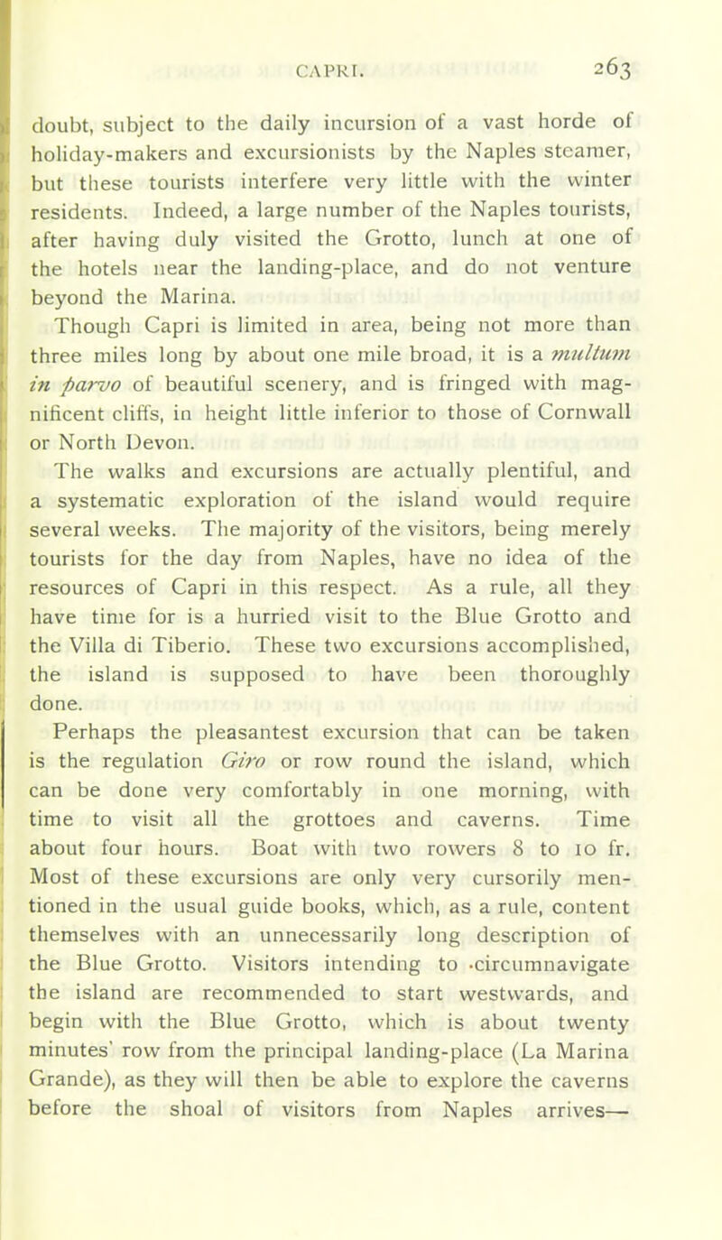 doubt, subject to the daily incursion of a vast horde of holiday-makers and excursionists by the Naples steamer, but these tourists interfere very little with the winter residents. Indeed, a large number of the Naples tourists, after having duly visited the Grotto, lunch at one of the hotels near the landing-place, and do not venture beyond the Marina. Though Capri is limited in area, being not more than three miles long by about one mile broad, it is a multum in parvo of beautiful scenery, and is fringed with mag- nificent cUffs, in height little inferior to those of Cornwall or North Devon. The walks and excursions are actually plentiful, and a systematic exploration of the island would require several weeks. The majority of the visitors, being merely tourists for the day from Naples, have no idea of the resources of Capri in this respect. As a rule, all they have time for is a hurried visit to the Blue Grotto and the Villa di Tiberio. These two excursions accomplished, the island is supposed to have been thoroughly done. Perhaps the pleasantest excursion that can be taken is the regulation Giro or row round the island, which can be done very comfortably in one morning, with time to visit all the grottoes and caverns. Time about four hours. Boat with two rowers 8 to 10 fr. Most of these excursions are only very cursorily men- tioned in the usual guide books, which, as a rule, content themselves with an unnecessarily long description of the Blue Grotto. Visitors intending to -circumnavigate the island are recommended to start westwards, and begin with the Blue Grotto, which is about twenty minutes' row from the principal landing-place (La Marina Grande), as they will then be able to explore the caverns before the shoal of visitors from Naples arrives—