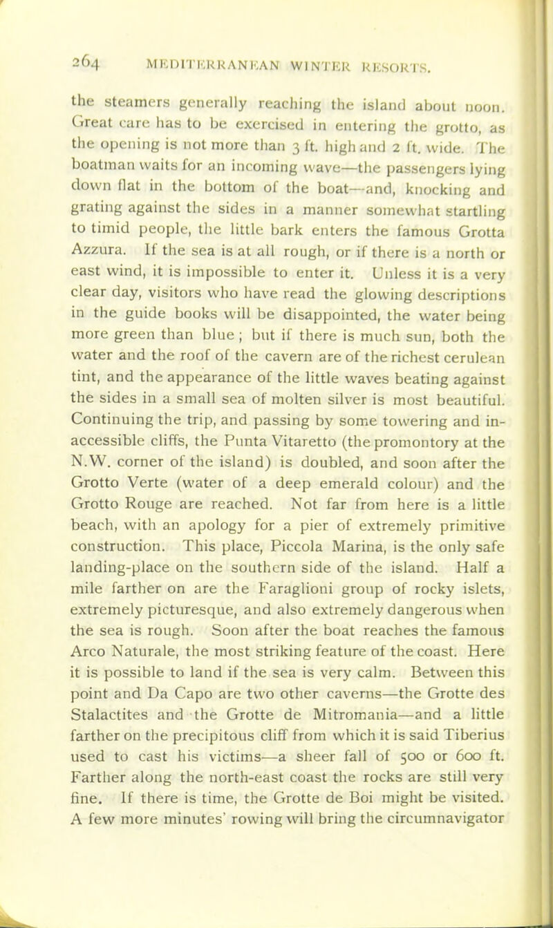 the Steamers generally reaching the island about noon. Great care has to be exercised in entering the grotto, as the opening is not more than 3 ft. high and 2 ft. wide. The boatman waits for an incoming wave—the passengers lying clown flat in the bottom of the boat—and, knocking and grating against the sides in a manner somewhat startling to timid people, the little bark enters the famous Grotta Azzura. If the sea is at all rough, or if there is a north or east wind, it is impossible to enter it. Unless it is a very clear day, visitors who have read the glowing descriptions in the guide books will be disappointed, the water being more green than blue ; but if there is much sun, both the water and the roof of the cavern are of the richest cerulean tint, and the appearance of the little waves beating against the sides in a small sea of molten silver is most beautiful. Continuing the trip, and passing by some towering and in- accessible cliffs, the Punta Vitaretto (the promontory at the N.W. corner of the island) is doubled, and soon after the Grotto Verte (water of a deep emerald colour) and the Grotto Rouge are reached. Not far from here is a little beach, with an apology for a pier of extremely primitive construction. This place, Piccola Marina, is the only safe landing-place on the southern side of the island. Half a mile farther on are the Faraglioni group of rocky islets, extremely picturesque, and also extremely dangerous when the sea is rough. Soon after the boat reaches the famous Arco Naturale, the most striking feature of the coast. Here it is possible to land if the sea is very calm. Between this point and Da Capo are two other caverns—the Grotte des Stalactites and the Grotte de Mitromania—and a httle farther on the precipitous cliff from which it is said Tiberius used to cast his victims—a sheer fall of 500 or 600 ft. Farther along the north-east coast the rocks are still very fine. If there is time, the Grotte de Boi might be visited. A few more minutes' rowing will bring the circumnavigator