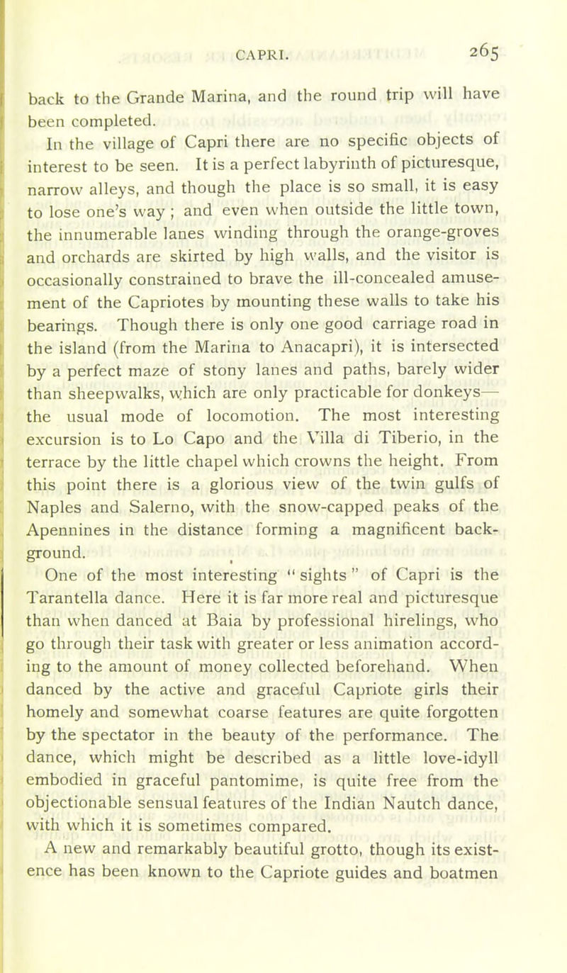 back to the Grande Marina, and the round trip will have been completed. In the village of Capri there are no specific objects of interest to be seen. It is a perfect labyrinth of picturesque, narrow alleys, and though the place is so small, it is easy to lose one's way ; and even when outside the little town, the innumerable lanes winding through the orange-groves and orchards are skirted by high walls, and the visitor is occasionally constrained to brave the ill-concealed amuse- ment of the Capriotes by mounting these walls to take his bearings. Though there is only one good carriage road in the island (from the Marina to Anacapri), it is intersected by a perfect maze of stony lanes and paths, barely wider than sheepwalks, which are only practicable for donkeys— the usual mode of locomotion. The most interesting excursion is to Lo Capo and the Villa di Tiberio, in the terrace by the little chapel which crowns the height. From this point there is a glorious view of the twin gulfs of Naples and Salerno, with the snow-capped peaks of the Apennines in the distance forming a magnificent back-, ground. One of the most interesting sights of Capri is the Tarantella dance. Here it is far more real and picturesque than when danced at Baia by professional hirelings, who go through their task with greater or less animation accord-, ing to the amount of money collected beforehand. When danced by the active and graceful Capriote girls their homely and somewhat coarse features are quite forgotten by the spectator in the beauty of the performance. The dance, which might be described as a Httle love-idyll embodied in graceful pantomime, is quite free from the objectionable sensual features of the Indian Nautch dance, with which it is sometimes compared. A new and remarkably beautiful grotto, though its exist- ence has been known to the Capriote guides and boatmen