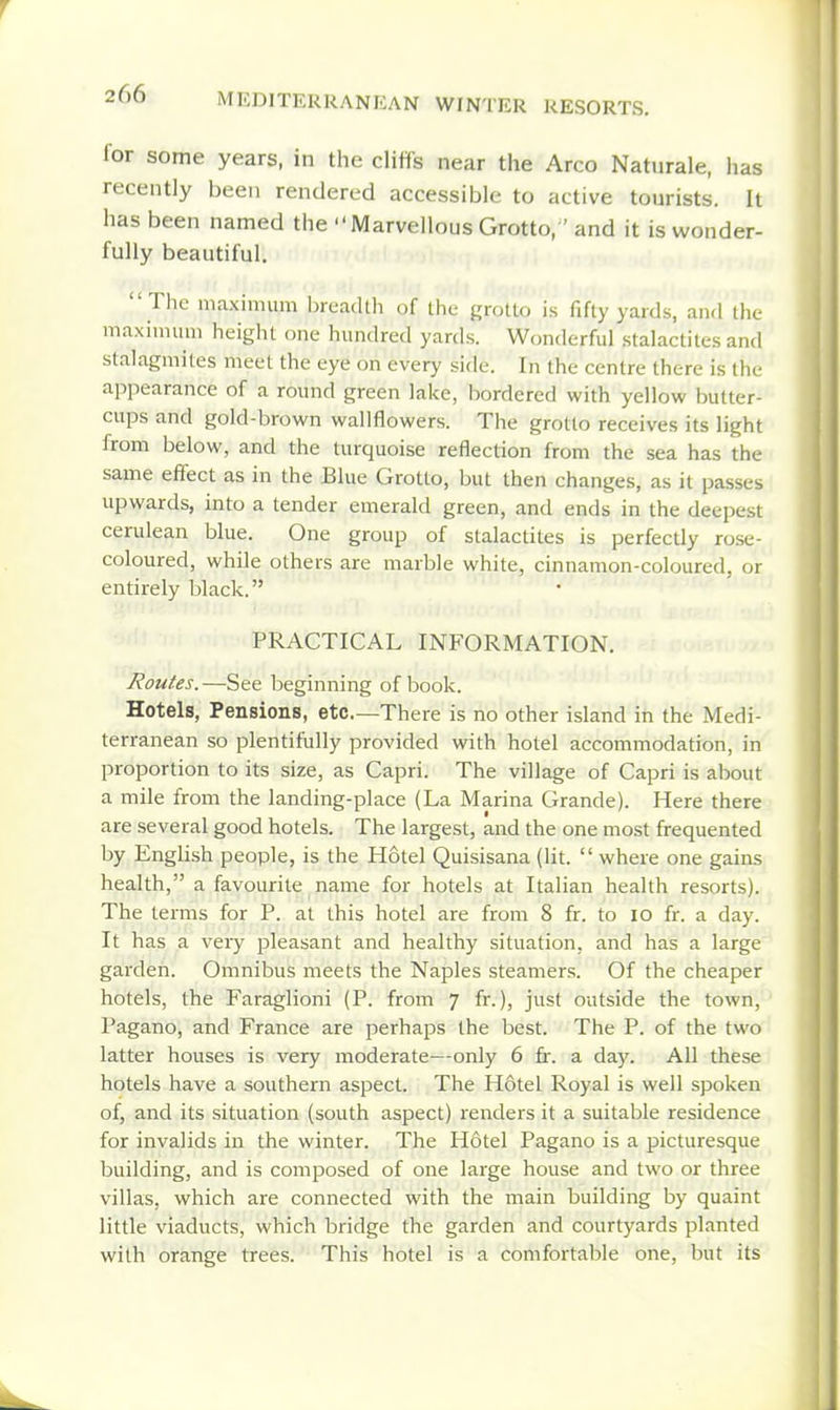 lor some years, in the cliffs near the Arco Naturale, has recently been rendered accessible to active tourists. It has been named the Marvellous Grotto,' and it is wonder- fully beautiful. Tlie maximum IjreacUh of the grotto is fifty yards, and the maximum height one hundred yards. Wonderful stalactites and stalagmites meet the eye on every side. In the centre there is the appearance of a round green lake, bordered with yellow butter- cups and gold-brown wallflowers. The grotto receives its light from below, and the turquoise reflection from the sea has the same effect as in the Blue Grotto, but then changes, as it passes upwards, into a tender emerald green, and ends in the deepest cerulean blue. One group of stalactites is perfectly rose- coloured, while others are marble white, cinnamon-coloured, or entirely black. PRACTICAL INFORMATION. Routes.—See beginning of book. Hotels, Pensions, etc—There is no other island in the Medi- terranean so plentifully provided with hotel accommodation, in proportion to its size, as Capri. The village of Capri is about a mile from the landing-place (La Marina Grande). Here there are several good hotels. The largest, and the one most frequented by English people, is the Hotel Quisisana (lit.  where one gains health, a favourite name for hotels at Italian health resorts). The terms for P. at this hotel are from 8 fr. to lo fr. a day. It has a very pleasant and healthy situation, and has a large garden. Omnibus meets the Naples steamers. Of the cheaper hotels, the Faraglioni (P. from 7 fr.), just outside the town, Pagano, and France are perhaps the best. The P. of the two latter houses is very moderate—only 6 fr. a day. All these hotels have a southern aspect. The Hotel Royal is well spoken of, and its situation (south aspect) renders it a suitable residence for invalids in the winter. The Hotel Pagano is a picturesque building, and is composed of one large house and two or three villas, which are connected with the main building by quaint little viaducts, which bridge the garden and courtyards planted with orange trees. This hotel is a comfortable one, but its