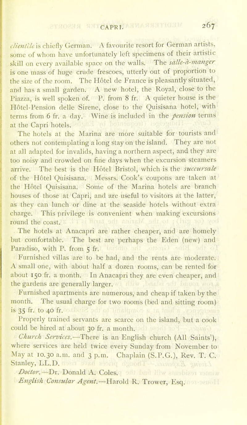clienttU is chiefly Gemiaii. A favourite resort for German artists, some of whom have unfortunately left specimens of their artistic skill on every available space on the walls. The salle-h-manger is one mass of huge crude frescoes, utterly out of proportion to the size of the room. The H6tel de France is pleasantly situated, and has a small garden. A new hotel, the Royal, close to the Piazza, is well spoken of. P. from 8 fr. A quieter house is the H6tel-Pension delle Sirene, close to the Quisisana hotel, with terms from 6 fr. a day. Wine is included in the pension terms at the Capri hotels. The hotels at the Marina are more suitable for tourists and others not contemplating along stay on the island. They are not at all adapted for invalids, having a northern aspect, and they are too noisy and crowded on fine days when the excursion steamers arrive. The best is the Hotel Bristol, which is the succursale of the H6tel Quisisana. Messrs. Cook's coupons are taken at the Hotel Quisisana. Some of the Marina hotels are branch houses of those at Capri, and are useful to visitors at the latter, as they can lunch or dine at the seaside hotels without extra charge. This privilege is convenient when making excursions round the coast. The hotels at Anacapri are rather cheaper, and are homely but comfortable. The best are perhaps the Eden (new) and Paradiso, with P. from 5 fr. Furnished villas are to be had, and the rents are moderate. A small one, with about half a dozen rooms, can be rented for about 150 fr. a month. In Anacapri they are even cheaper, and the gardens are generally larger. Furnished apartments are numerous, and cheap if taken by the month. The usual charge for two rooms (bed and sitting room) is 35 fr. to 40 fr. Properly trained servants are scarce on the island, but a cook could be hired at about 30 fr. a month. Church Services.—There is an English church (All Saints'), where services are held twice every Sunday from November to May at 10.30 a.m. and 3 p.m. Chaplain (S.P.G.), Rev. T. C. Stanley, LL.D. Doctor. —Dr. Donald A. Coles. English Consular Agent.—Harold R. Trower, Esq.