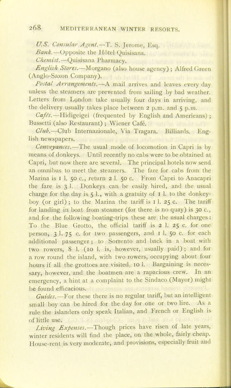 U.S. Consular /l,i(aii.~'\\ S. Jerome, lisq. Opposite the Hotel Quisisaiia. Chemist.—Quisisaiia J'harmacy. Englisk Stores.—Morgano (also house agency) ; Alfred Green (Anglo-Saxon Comi)any). Postal Arrangements.—A mail arrives and leaves every day unless the steamers arc prevented from sailing l)y bad weather. Letters from London take usually four days in arriving, and the delivery usually takes place between 2 \>.vn. and 5 p.m. Cafls.—Hidigeigei (frequented by English and Americans) ; Kussetti (also Restaurant) ; Wiener Cafe. Club.—Club Internazionale, Via Tragara. Billiards. Eng- lish newspapers. Conveyances.—The usual mode of locomotion in Capri is by means of donkeys. Until recently no cabs were to be ol)lained at Capri, but now there are several. The principal hotels now send an omnibus to meet the steamers. The fare for cabs from the Marina is i 1. 50 c, return 2 1. 50 c. From Capri to Anacapri the fare is 3 1. Donkeys can lie easily hired, and the usual charge for the day is 5 1., with a gratuity of I 1. to the donkey- boy (or girl) ; to the Marina the tariff is i 1. 25 c. The tariff for landing in boat from steamer (for there is no quay) is 30 c, and for the following boating-trips these are the usual charges : To the Blue Grotto, the official tariff is 2 1. 25 c. for one person, 3 1. 75 c. for two passengers, and i 1. 50 c. for each additional passenger; to Sorrento and back in a boat with two rowers, 8 1. (10 1. is, however, usually paid) ; and for a row round the island, with two rowers, occupying about four hours if all the grottoes are visited, 10 1. Bargaining is neces- sary, however, and the boatmen are a rapacious crew. In an emergency, a hint at a complaint to the Sindaco (Mayor) might be found efficacious. Guides. —For these there is no regular tariff, but an intelligent small boy can be hired for the day for one or two lire. As a rule the islanders only speak Italian, and French or English is of little use. Living Expenses.—prices have risen of late years, winter residents will find the place, on the whole, fairly cheap. House-rent is very moderate, and provisions, especially fnut and