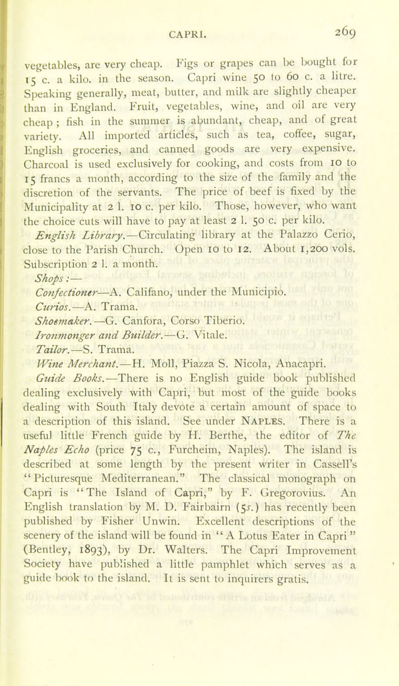 vegetables, are very cheap. Figs or grapes can be bought for 15 c. a kilo, in the season. Capri wine 50 lo 60 c. a litre. Speaking generally, meat, butter, and milk are slightly cheaper than in England. Fruit, vegetables, wine, and oil are very cheap ; fish in the summer is abundant, cheap, and ol great variety. All imported articles, such as tea, coffee, sugar, English groceries, and canned goods are very expensive. Charcoal is used exclusively for cooking, and costs from 10 to 15 francs a month, according to the size of the family and the discretion of the servants. The price of beef is fixed by the Municipality at 2 1. 10 c. per kilo. Those, however, who want the choice cuts will have to pay at least 2 1. 50 c. per kilo. English Library.—Circulating library at the Palazzo Cerio, close to the Parish Church. Open 10 lo 12. About 1,200 vols. Subscription 2 1. a month. Shops:— Coftfectioner—A. Califano, under the Municipio, Curios.—A. Trama. Shoemaker.—-G. Canfora, Corso Tiberio. Ironmonger and Builder.—G. Vitale. Tailor.—S. Trama. Wine Merchant.—H. Moll, Piazza S. Nicola, Anacapri. Gtiide Books.—There is no English guide book published dealing exclusively with Capri, but most of the guide books dealing with South Italy devote a certain amount of space to a description of this island. See under Naples. There is a usefid little French guide by H. Berthe, the editor of The Naples Echo (price 75 c., Furcheim, Naples). The island is described at some length by the present writer in Cassell's Picturesque Mediterranean. The classical monograph on Capri is The Island of Capri, by F. Gregorovius. An English translation by M. D. Fairbairn (5^.) has recently been published by Fisher Unwin. Excellent descriptions of the scenery of the island will be found in A Lotus Eater in Capri (Bentley, 1893), by Dr. Walters. The Capri Improvement Society have published a little pamphlet which serves as a guide book to the island. It is sent to inquirers gratis.