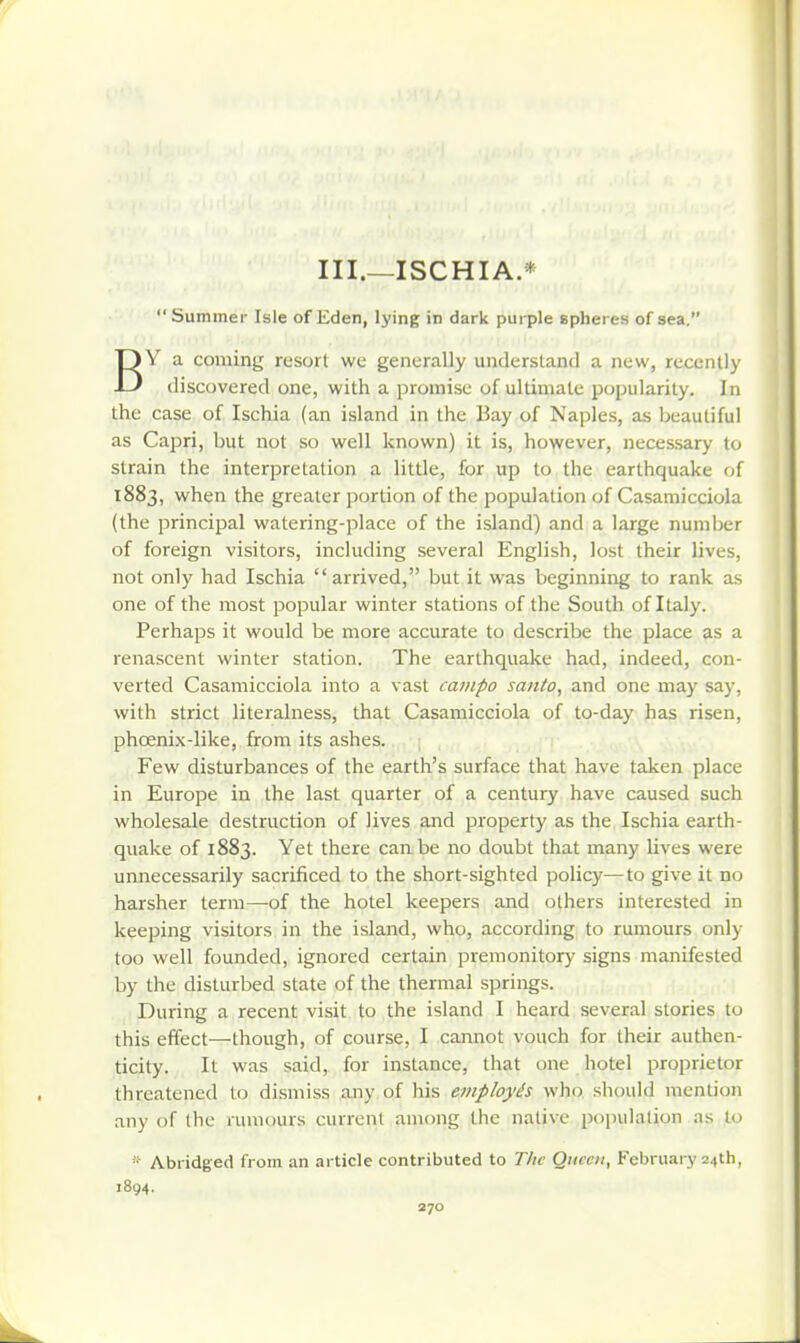 III.—ISCHIA.* Summer Isle of Eden, lying in dark purple spheres of sea. BY a coming resort we generally understand a new, recently discovered one, with a promise of ultimate popularity. In the case of Ischia (an island in the Bay of Naples, as beautiful as Capri, but not so well known) it is, however, necessary to strain the interpretation a little, for up to the earthquake of 1883, when the greater portion of the population of Casamicciola (the principal watering-place of the island) and a large number of foreign visitors, including several English, lost their lives, not only had Ischia arrived, but it was beginning to rank as one of the most popular winter stations of the South of Italy. Perhaps it would be more accurate to describe the place as a renascent winter station. The earthquake had, indeed, con- verted Casamicciola into a vast campo santo, and one may say, with strict literalness, that Casamicciola of to-day has risen, phoenix-like, from its ashes. Few disturbances of the earth's surface that have taken place in Europe in the last quarter of a century have caused such wholesale destruction of lives and property as the, Ischia earth- quake of 1883. Yet there can be no doubt that many lives were unnecessarily sacrificed to the short-sighted policy—to give it no harsher term—-of the hotel keepers and others interested in keeping visitors in the island, who, according to rumours only too well founded, ignored certain premonitory signs manifested by the disturbed state of the thermal springs. During a recent visit to the island I heard several stories to this effect—though, of course, I cannot vouch for their authen- ticity. It was said, for instance, that one hotel proprietor threatened lo dismiss any of his employes who should mention any of the rumours current among the native poinihuion as to Abridged from an article contributed to The Qiiceii, February 24th, 1894.