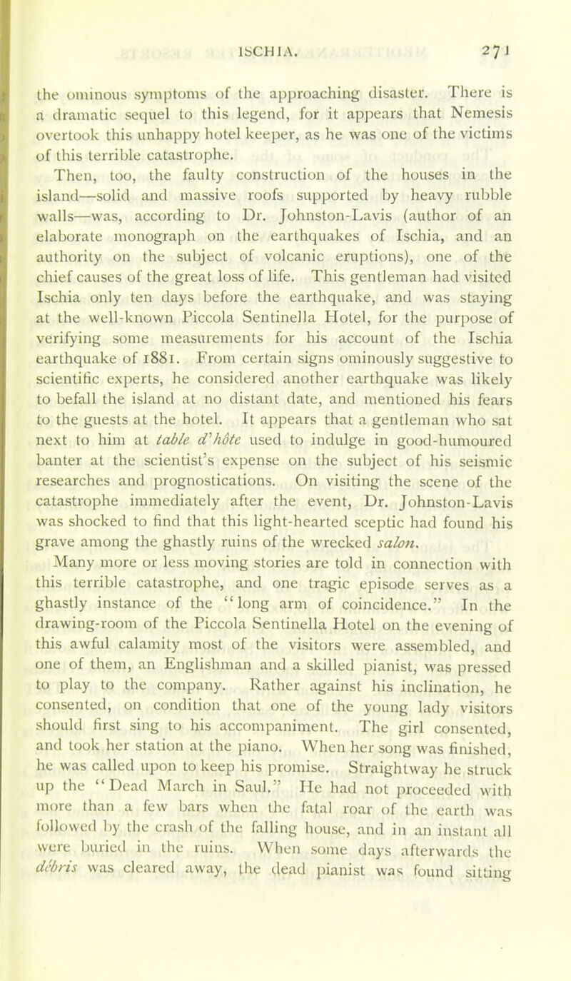 the ominous symptoms of the approaching disaster. There is a dramatic sequel to this legend, for it appears that Nemesis overtook this unhappy hotel keeper, as he was one of the victims of this terrible catastrophe. Then, too, the faulty construction of the houses in the island—solid and massive roofs supported by heavy rubble walls—was, according to Dr. Johnston-Lavis (author of an elaborate monograph on the earthquakes of Ischia, and an authority on the subject of volcanic eruptions), one of the chief causes of the great loss of life. This gentleman had visited Ischia only ten days before the earthquake, and was staying at the well-known Piccola Sentinella Hotel, for the purpose of verifying some measurements for his account of the Iscliia earthquake of 1881. From certain signs ominously suggestive to scientific experts, he considered another earthquake was likely to befall the island at no distant date, and mentioned his fears to the guests at the hotel. It appears that a gentleman who sat next to him at table d'hSte used to indulge in good-humoured banter at the scientist's expense on the subject of his seismic researches and prognostications. On visiting the scene of the catastrophe immediately after the event, Dr. Johnston-Lavis was shocked to find that this light-hearted sceptic had found his grave among the ghastly ruins of the wrecked salon. Many more or less moving stories are told in connection with this terrible catastrophe, and one tragic episode serves as a ghastly instance of the long arm of coincidence. In the drawing-room of the Piccola Sentinella Hotel on the evening of this awful calamity most of the visitors were assembled, and one of them, an Englishman and a skilled pianist, was pressed to play to the company. Rather against his inclination, he consented, on condition that one of the young lady visitors should first sing to liis accompaniment. The girl consented, and took her station at the piano. When her song was finished, he was called upon to keep his promise. Straightway he struck up the Dead March in Saul. He had not proceeded with more than a few bars when the fatal roar of the earth was followed liy the crash of the falling house, and in an instant all were ljuried in the ruins. When some days afterwards tlic debris was cleared away, the dead pianist was found sitting