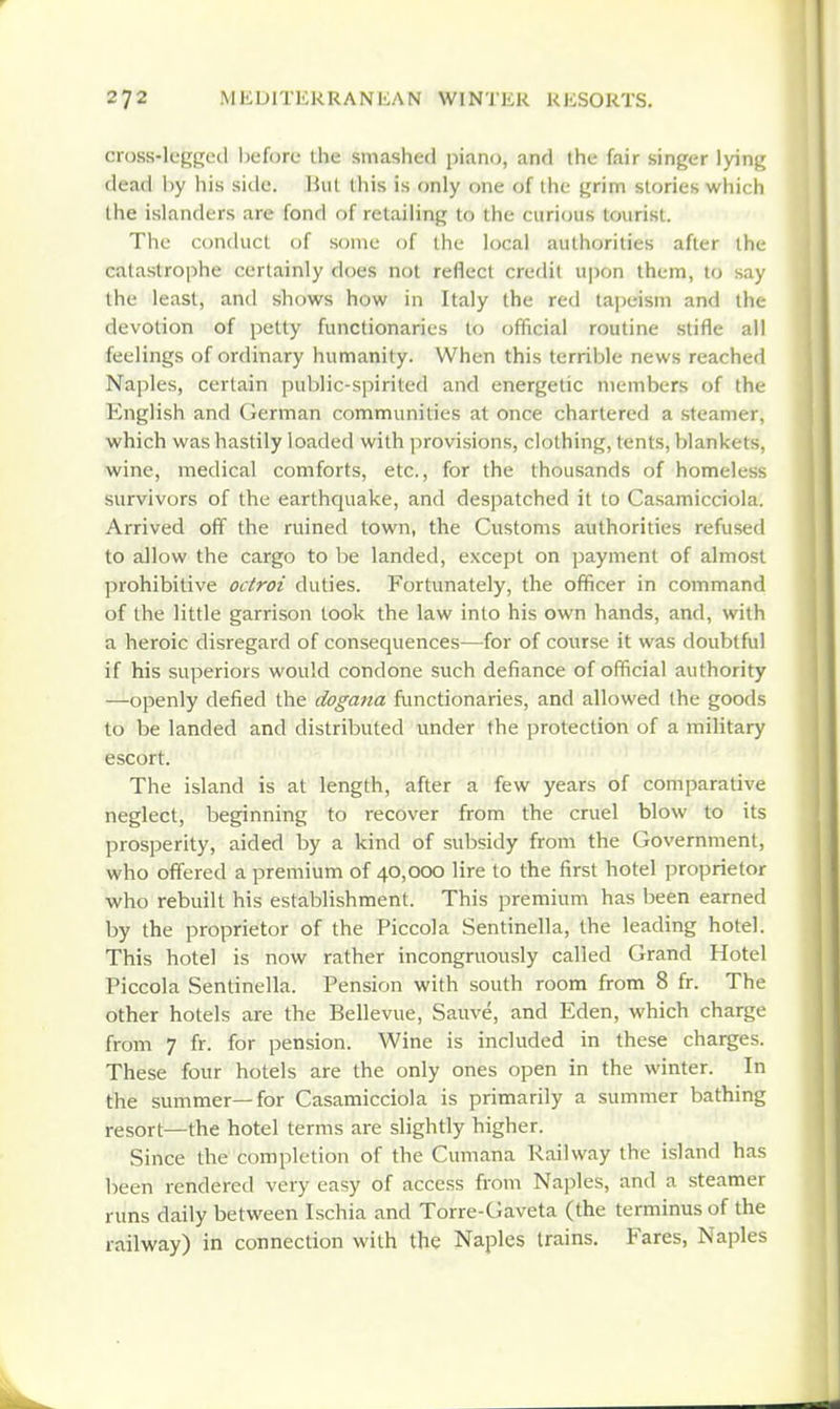 cross-leggetl before ihe smashed piano, and the fair singer lying dead by his side, hut this is only one of the grim stories which the islanders are fond of retailing to the curi<}iis tourist. The conduct of some of the local authorities after the catastrophe certainly does not reflect credit upon them, to say the least, and shows how in Italy the red tajjeism and the devotion of petty functionaries to official routine stifle all feelings of ordinary humanity. When this terrible news reached Naples, certain public-spirited and energetic members of the English and German communities at once chartered a steamer, which was hastily loaded with provisions, clothing, tents, blankets, wine, medical comforts, etc., for the thousands of homeless survivors of the earthquake, and despatched it to Casamicciola. Arrived off the ruined town, the Customs authorities refused to allow the cargo to be landed, except on payment of almost prohibitive octroi duties. Fortunately, the ofiicer in command of the little garrison took the law into his own hands, and, with a heroic disregard of consequences—for of course it was doubtful if his superiors would condone such defiance of official authority —openly defied the dogana functionaries, and allowed the goods to be landed and distributed under the protection of a military escort. The island is at length, after a few years of comparative neglect, beginning to recover from the cruel blow to its prosperity, aided by a kind of subsidy from the Government, who offered a premium of 40,000 lire to the first hotel proprietor who rebuilt his establishment. This premium has been earned by the proprietor of the Piccola Sentinella, the leading hotel. This hotel is now rather incongruously called Grand Hotel Piccola Sentinella. Pension with south room from 8 fr. The other hotels are the Bellevue, Sauve, and Eden, which charge from 7 fr. for pension. Wine is included in these chaises. These four hotels are the only ones open in the winter. In the summer—for Casamicciola is primarily a summer bathing resort—the hotel terms are slightly higher. Since the completion of the Cumana Railway the island has been rendered very easy of access from Naples, and a .steamer runs daily between Ischia and Torre-Gaveta (the terminus of the railway) in connection with the Naples trains. Fares, Naples