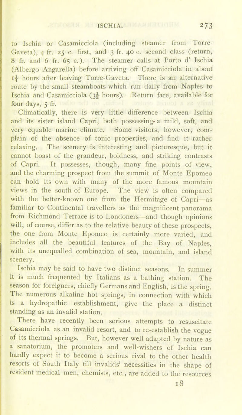 to Ischia or Casamicciola (including steamer from Torre- Gaveta), 4 fr. 25 c. first, and 3 fr. 40 c. second class (return, 8 fr. and 6 fr. 65 c.). The steamer calls at Porto d' Ischia (Albergo Angarella) before arriving off Casamicciola in about Ij hours after leaving Torre-Gaveta. There is an alternative route by the small steamboats which run daily from Naples to Ischia and Casamicciola (3!^ hours). Return fare, available for four days, 5 fr. Climatically, there is very little difference between Ischia and its sister island Capri, both possessing* a mild, soft, and very equable marine climate. Some visitors, however, com- plain of the absence of tonic properties, and find it rather relaxing. The scenery is interesting and picturesque, but it cannot boast of the grandeur, boldness, and striking contrasts of Capri. It possesses, though, many fine points of view, and the charming prospect from the summit of Monte Epomeo can hold its own with many of the more famous mountain views in the south of Europe. The view is often compared with the better-known one from the Hermitage of Capri—as familiar to Continental travellers as the magnificent panorama from Richmond Terrace is to Londoners—and though opinions will, of course, differ as to the relative beauty of these pi-ospects, the one from Monte Epomeo is certainly more varied, and includes all the beautiful features of the Bay of Naples, with its unequalled combination of sea, mountain, and island scenery. Ischia may be said to have two distinct seasons. In summer it is much frequented by Italians as a bathing station. The season for foreigners, chiefly Germans and English, is the spring. The numerous alkaline hot springs, in connection with which is a hydropathic establishment, give the place a distinct standing as an invalid station. There have recently been serious attempts to resuscitate Casamicciola as an invalid resort, and to re-establish the vogue of its thermal springs. But, however well adapted by nature as a sanatorium, the promoters and well-wishers of Ischia can hardly expect it to become a serious rival to the other health resorts of South Italy till invalids' necessities in the shape of resident medical men, chemists, etc., are added to the resources 18