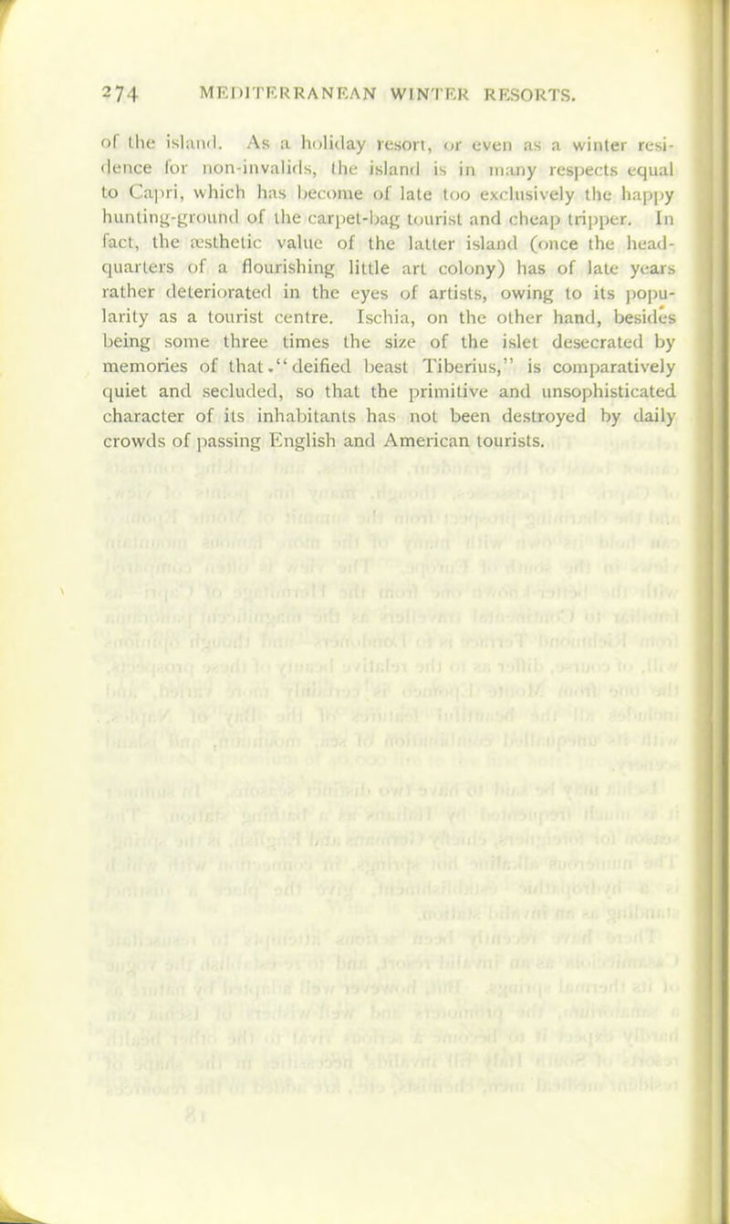 of the island. As a holiday resort, or even as a winter resi- dence for non-invalids, the island is in many respects equal to Ca]iri, which has become of late too exclusively the happy hunting-yround of the carpet-bag tourist and cheap tri]3per. In fact, the a-sthetic value of the latter island (once the head- quarters of a flourishing little art colony) has of late years rather deteriorated in the eyes of artists, owing to its jiopu- larity as a tourist centre. Ischia, on the other hand, besides being some three times the size of the islet desecrated by memories of that. deified beast Tiberius, is comparatively quiet and secluded, so that the primitive and unsophisticated character of its inhabitants has not been destroyed by daily crowds of passing English and American tourists.